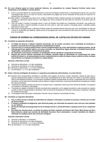 19
93 Em uma infração penal de menor potencial ofensivo, de competência do Juizado Especial Criminal, tendo como
fundamento a Lei 9.099/95, é correto afirmar:
a) Como o principal objetivo do Juizado Especial é a busca da conciliação, poderá haver a composição dos danos civis, que será
homologada pelo juiz e, em caso de recurso, este poderá ser julgado por turma composta de três juízes em exercício no
primeiro grau de jurisdição.
►b) Não obtida a composição dos danos civis, poderá o Ministério Público realizar proposta de transação penal, sendo que da
decisão que apreciá la caberá recurso a ser julgado por turma composta de três juízes em exercício no primeiro grau de
jurisdição.
c) Uma vez aceita e imposta a transação penal, o autor da infração não poderá ser considerado reincidente, mas poderá ser
impedido de obter o mesmo benefício no prazo de cinco anos e, caso não cumpra a transação penal, o ofendido poderá
executá la no juízo cível.
d) Não aceita a transação penal, o Ministério Público poderá de imediato oferecer denúncia oral, sem necessidade de reduzi la
a termo e, da decisão que rejeitá la, caberá recurso a ser julgado por turma composta de três juízes em exercício no primeiro
grau de jurisdição.
CÓDIGO DE NORMAS DA CORREGEDORIA GERAL DE JUSTIÇA DO ESTADO DO PARANÁ
94 Considere as seguintes afirmativas:
1. O Código de Normas é editado mediante provimento, ato de caráter normativo com a finalidade de esclarecer e
orientar a execução dos serviços judiciais e extrajudiciais em geral.
2. O juiz da vara ou comarca poderá baixar normas complementares de cunho administrativo mediante portaria, ato de
natureza geral que objetiva aplicar, em casos concretos, os dispositivos legais atinentes à atividade funcional dos
magistrados, serventuários e funcionários da justiça.
3. As inspeções correicionais consistem na fiscalização normal, periódica e previamente anunciada.
4. Sempre que houver indícios veementes de ocultação, remoção ilegal ou dificultação do cumprimento de ordem
judicial de soltura ou de apresentação de preso, especialmente em ação de habeas corpus, poderá ser feita correição
extraordinária ou inspeção em presídio ou cadeia pública.
Assinale a alternativa correta.
a) Somente as afirmativas 1 e 2 são verdadeiras.
b) Somente as afirmativas 3 e 4 são verdadeiras.
►c) Somente as alternativas 1, 2 e 4 são verdadeiras.
d) As afirmativas 1, 2, 3 e 4 são verdadeiras.
95 Sobre o Serviço de Registro de Imóveis e o respectivo procedimento administrativo, é correto afirmar:
►a) Quando forem apresentados mandados ou certidões, para registro de penhora, arresto, sequestro, citação de ação real ou
pessoal reipersecutória relativa a imóvel e não houver possibilidade de se abrir matrícula com todos os requisitos exigidos
pela Lei dos Registros Públicos, no que tange à completa e perfeita caracterização do imóvel, o registrador fará uma matrícula
provisória, com os elementos existentes, para se efetuar o registro pretendido, a qual será devidamente cancelada por ocasião
da matrícula definitiva.
b) Transitada em julgado a decisão da dúvida, em qualquer caso, o registrador, assim que tomar ciência da decisão, a consignará
no Protocolo e cancelará a prenotação.
c) Transitada em julgado a decisão da dúvida suscitada pelo registrador, se for julgada procedente, este procederá ao registro
quando o título for reapresentado e declarará o fato na coluna de anotações do Protocolo, arquivando o respectivo mandado
ou certidão da sentença.
d) A suscitação direta pelo próprio interessado ("dúvida inversa") dispensa a prenotação do título.
96 Considere as seguintes afirmativas:
1. Fica a critério do juiz a adoção da sistemática de citações e intimações via postal no processo criminal, por se tratar
de forma auxiliar.
2. É vedada a realização de diligências, pelo oficial de justiça, por intermédio de preposto, bem como por meio epistolar
ou por telefone.
3. No ato da intimação será perguntado ao réu se deseja recorrer e, sendo afirmativa a resposta, lavrar se á o respectivo
termo.
4. Nos feitos de natureza penal, os oficiais de justiça do Poder Judiciário do Paraná, São Paulo, Mato Grosso do Sul e
Santa Catarina, desde que munidos de identidade funcional, ficam autorizados a cumprir mandados de citação e
intimação em qualquer ponto das comarcas contíguas.
Assinale a alternativa correta.
a) Somente a afirmativa 1 é verdadeira.
b) Somente as afirmativas 3 e 4 são verdadeiras.
c) Somente as afirmativas 1, 2 e 3 são verdadeiras.
►d) As afirmativas 1, 2, 3 e 4 são verdadeiras.
www.pciconcursos.com.br
 