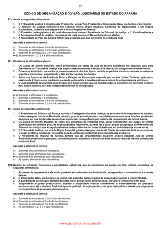 20
CÓDIGO DE ORGANIZAÇÃO E DIVISÃO JUDICIÁRIAS DO ESTADO DO PARANÁ
97 Avalie as seguintes afirmativas:
1. O Tribunal de Justiça é dirigido pelo Presidente, pelos Vice Presidentes, Corregedor Geral da Justiça e Corregedor.
2. O Tribunal de Justiça funcionará em Tribunal Pleno, Órgão Especial, Conselho da Magistratura e em órgãos
fracionários, na forma que dispuserem a lei e o Regimento Interno.
3. O Conselho da Magistratura, do qual são membros natos o Presidente do Tribunal de Justiça, o 1º Vice Presidente e
o Corregedor Geral da Justiça, compõe se de mais quatro (4) Desembargadores eleitos.
4. A titularidade da Vara da Justiça Militar será exercida por Juiz de Direito de entrância final.
Assinale a alternativa correta.
a) Somente as afirmativas 1 e 4 são verdadeiras.
b) Somente as afirmativas 1, 2 e 3 são verdadeiras.
c) Somente as afirmativas 2, 3 e 4 são verdadeiras.
►d) As afirmativas 1, 2, 3 e 4 são verdadeiras.
98 Considere as afirmativas abaixo:
1. Os Juízes de última entrância serão promovidos ao cargo de Juiz de Direito Substituto em segundo grau pelo
Presidente do Tribunal de Justiça nas vagas correspondentes à respectiva classe, por antiguidade e merecimento.
2. Caberá ao substituto, na ausência, mesmo eventual, do Juiz titular, decidir os pedidos cíveis e criminais de natureza
urgente e comunicar, incontinenti, o fato ao Corregedor da Justiça.
3. Salvo nas Comarcas de Entrância Final, a Direção do Fórum será exercida por um dos Juízes Titulares, pelo prazo
máximo de 2 (dois) anos, mediante sucessão automática e obedecendo se à ordem de antiguidade na entrância.
4. O Juiz Substituto responderá pela direção de Fórum sempre que na comarca não se encontrar em exercício nenhum
dos Juízes titulares de varas independentemente de designação.
Assinale a alternativa correta.
►a) Somente a afirmativa 4 é verdadeira.
b) Somente a afirmativa 1 é verdadeira.
c) Somente as afirmativas 2 e 3 são verdadeiras.
d) Somente as afirmativas 1, 2 e 4 são verdadeiras.
99 Avalie as seguintes afirmativas:
1. O Presidente do Tribunal de Justiça, ouvido o Corregedor Geral da Justiça, se este não for o proponente da medida,
poderá designar Juízes de Direito de primeiro grau de jurisdição para, cumulativamente com suas funções, proferirem
sentença ou, nos limites das respectivas comarcas, responderem por matéria da competência de outros Juízos.
2. Os Juízes de Direito, titulares de varas das comarcas de entrância final, serão substituídos por Juízes de Direito
Substitutos em primeiro grau, da seção judiciária respectiva, quando for o caso, ou por designação do Presidente do
Tribunal de Justiça, que excepcionalmente poderá valer se de Juízes Substitutos ou de titulares de outras varas.
3. O Tribunal de Justiça, por ato do Órgão Especial, poderá designar Juízes de Direito de entrância final para conhecer
e julgar conflitos fundiários, no âmbito de todo o Estado, atribuindo lhes competência exclusiva.
4. O Presidente do Tribunal de Justiça, sempre que as circunstâncias exigirem, poderá designar Juiz de Direito
Substituto em primeiro grau para, cumulativamente, substituir o titular em duas ou mais varas da mesma comarca de
entrância final.
Assinale a alternativa correta.
a) Somente uma afirmativa é verdadeira.
b) Somente duas afirmativas são verdadeiras.
►c) Somente três afirmativas são verdadeiras.
d) As quatro afirmativas são verdadeiras.
100 Quanto às infrações funcionais e penalidades aplicáveis aos serventuários da justiça do foro judicial, considere as
seguintes afirmativas:
1. As penas de repreensão e de multa poderão ser aplicadas em sindicância, assegurados o contraditório e a ampla
defesa.
2. O Corregedor Geral da Justiça e os Juízes não poderão aplicar a pena de suspensão superior a trinta (30) dias.
3. A punibilidade da infração, também prevista na lei penal como contravenção, prescreve juntamente com esta.
4. Suspende se o prazo prescricional quando a autoridade reputar conveniente o sobrestamento do processo
administrativo até a decisão final do inquérito policial, da ação penal ou da ação civil pública, desde que originadas
no mesmo fato do processo administrativo.
Assinale a alternativa correta.
a) Somente as afirmativas 1, 2 e 3 são verdadeiras.
►b) Somente as afirmativas 2 e 4 são verdadeiras.
c) Somente as afirmativas 1 e 4 são verdadeiras.
d) As afirmativas 1, 2, 3 e 4 são verdadeiras.
www.pciconcursos.com.br
 