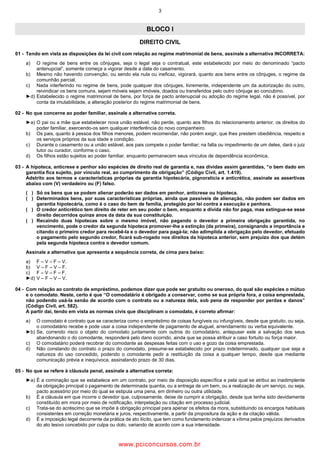 3
BLOCO I
DIREITO CIVIL
01 Tendo em vista as disposições da lei civil com relação ao regime matrimonial de bens, assinale a alternativa INCORRETA:
a) O regime de bens entre os cônjuges, seja o legal seja o contratual, este estabelecido por meio do denominado “pacto
antenupcial”, somente começa a vigorar desde a data do casamento.
b) Mesmo não havendo convenção, ou sendo ela nula ou ineficaz, vigorará, quanto aos bens entre os cônjuges, o regime da
comunhão parcial.
c) Nada interferindo no regime de bens, pode qualquer dos cônjuges, livremente, independente um da autorização do outro,
reivindicar os bens comuns, sejam móveis sejam imóveis, doados ou transferidos pelo outro cônjuge ao concubino.
►d) Estabelecido o regime matrimonial de bens, por força de pacto antenupcial ou adoção do regime legal, não é possível, por
conta da imutabilidade, a alteração posterior do regime matrimonial de bens.
02 No que concerne ao poder familiar, assinale a alternativa correta.
►a) O pai ou a mãe que estabelecer nova união estável, não perde, quanto aos filhos do relacionamento anterior, os direitos do
poder familiar, exercendo os sem qualquer interferência do novo companheiro.
b) Os pais, quanto à pessoa dos filhos menores, podem recomendar, não porém exigir, que lhes prestem obediência, respeito e
os serviços próprios da sua idade e condição.
c) Durante o casamento ou a união estável, aos pais compete o poder familiar; na falta ou impedimento de um deles, dará o juiz
tutor ou curador, conforme o caso.
d) Os filhos estão sujeitos ao poder familiar, enquanto permanecem seus vínculos de dependência econômica.
03 A hipoteca, anticrese e penhor são espécies de direito real de garantia e, nas dívidas assim garantidas, “o bem dado em
garantia fica sujeito, por vínculo real, ao cumprimento da obrigação” (Código Civil, art. 1.419).
Adstrito aos termos e características próprias da garantia hipotecária, pignoratícia e anticrética, assinale as assertivas
abaixo com (V) verdadeiro ou (F) falso.
( ) Só os bens que se podem alienar poderão ser dados em penhor, anticrese ou hipoteca.
( ) Determinados bens, por suas características próprias, ainda que passíveis de alienação, não podem ser dados em
garantia hipotecária, como é o caso do bem de família, protegido por lei contra a execução e penhora.
( ) O credor anticrético tem direito de reter em seu poder o bem, enquanto a dívida não for paga, mas extingue se esse
direito decorridos quinze anos da data da sua constituição.
( ) Recaindo duas hipotecas sobre o mesmo imóvel, não pagando o devedor a primeira obrigação garantida, no
vencimento, pode o credor da segunda hipoteca promover lhe a extinção (da primeira), consignando a importância e
citando o primeiro credor para recebê la e o devedor para pagá la; não adimplida a obrigação pelo devedor, efetuado
o pagamento pelo segundo credor, ficará sub rogado nos direitos da hipoteca anterior, sem prejuízo dos que detém
pela segunda hipoteca contra o devedor comum.
Assinale a alternativa que apresenta a sequência correta, de cima para baixo:
a) F – V – F – V.
b) V – F – V – F.
c) F – V – F – F.
►d) V – F – V – V.
04 Com relação ao contrato de empréstimo, podemos dizer que pode ser gratuito ou oneroso, do qual são espécies o mútuo
e o comodato. Neste, certo é que “O comodatário é obrigado a conservar, como se sua própria fora, a coisa emprestada,
não podendo usá la senão de acordo com o contrato ou a natureza dela, sob pena de responder por perdas e danos”
(Código Civil, art. 582).
A partir daí, tendo em vista as normas civis que disciplinam o comodato, é correto afirmar:
a) O comodato é contrato que se caracteriza como o empréstimo de coisas fungíveis ou infungíveis, desde que gratuito, ou seja,
o comodatário recebe e pode usar a coisa independente de pagamento de aluguel, arrendamento ou verba equivalente.
►b) Se, correndo risco o objeto do comodato juntamente com outros do comodatário, antepuser este a salvação dos seus
abandonando o do comodante, responderá pelo dano ocorrido, ainda que se possa atribuir a caso fortuito ou força maior.
c) O comodatário poderá recobrar do comodante as despesas feitas com o uso e gozo da coisa emprestada.
d) Não constando do contrato o prazo do comodato, presume se estabelecido por prazo indeterminado, qualquer que seja a
natureza do uso concedido, podendo o comodante pedir a restituição da coisa a qualquer tempo, desde que mediante
comunicação prévia e inequívoca, assinalando prazo de 30 dias.
05 No que se refere à cláusula penal, assinale a alternativa correta:
►a) É a cominação que se estabelece em um contrato, por meio de disposição específica e pela qual se atribui ao inadimplente
da obrigação principal o pagamento de determinada quantia, ou a entrega de um bem, ou a realização de um serviço, ou seja,
pacto acessório por meio do qual se estipula uma pena, em dinheiro ou outra utilidade.
b) É a cláusula em que incorre o devedor que, culposamente, deixe de cumprir a obrigação, desde que tenha sido devidamente
constituído em mora por meio de notificação, interpelação ou citação em processo judicial.
c) Trata se do acréscimo que se impõe à obrigação principal para apenar os efeitos da mora, substituindo os encargos habituais
consistentes em correção monetária e juros, respectivamente, a partir da propositura da ação e da citação válida.
d) É a imposição legal decorrente da prática de ato ilícito, que tem como fundamento indenizar a vítima pelos prejuízos derivados
do ato lesivo concebido por culpa ou dolo, variando de acordo com a sua intensidade.
www.pciconcursos.com.br
 