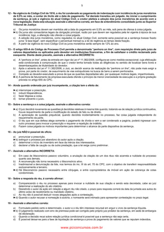 5
12 Na vigência do Código Civil de 1916, o réu foi condenado ao pagamento de indenização com incidência de juros moratórios
de 0,5% ao mês, a contar do ilícito até a data do pagamento. Tal decisão transitou em julgado. Ao iniciar o cumprimento
da sentença, já sob a vigência do atual Código Civil, o credor pleiteia a adoção dos juros moratórios de acordo com a
nova legislação. Dada esta situação assinale a alternativa correta, em face de entendimento consolidado junto ao Superior
Tribunal de Justiça:
a) Os juros moratórios devem ser mantidos até a data do pagamento em 0,5% ao mês, sob pena de ofensa à coisa julgada.
►b) Os juros são consectários legais da obrigação principal, razão por que devem ser regulados pela lei vigente à época de sua
incidência; logo, a alteração não ofende a coisa julgada.
c) A adoção dos juros moratórios, como regulados no atual Código Civil, somente seria possível se a sentença tivesse fixado
juros “à taxa legal”, sem especificar o percentual mensal ou a lei de regência ao tempo desta fixação.
d) A partir da vigência do novo Código Civil os juros moratórios serão sempre de 12% ao ano.
13 O artigo 655 A do Código de Processo Civil permite a denominada “penhora ”, com requisição direta pelo juízo de
valores depositados ou aplicados pelo devedor em instituições financeiras, a fim de satisfazer o crédito reclamado pelo
exequente. Diante deste preceito, assinale a alternativa INCORRETA:
a) A “penhora ”, antes da entrada em vigor da Lei nº 11.382/2006, configura se como medida excepcional, cuja efetivação
está condicionada à comprovação de que o credor tenha tomado todas as diligências no sentido de localizar bens livres e
desembaraçados de titularidade do devedor.
b) Após o advento da Lei nº 11.382/2006, o Juiz, ao decidir acerca da realização da “penhora ”, não pode mais exigir a
prova, por parte do credor, de exaurimento de vias extrajudiciais na busca de bens a serem penhorados.
c) Compete ao devedor executado a prova de que as quantias depositadas são, por quaisquer motivos legais, impenhoráveis.
►d) A penhora de faturamento de empresa executada ofende o princípio da menor onerosidade da execução e a própria gradação
prevista no artigo 655 do CPC.
14 Ainda quando ordenada por juiz incompetente, a citação tem o efeito de:
►a) interromper a prescrição.
b) induzir litispendência.
c) fazer litigiosa a coisa.
d) tornar prevento o juízo.
15 Sobre a sentença e a coisa julgada, assinale a alternativa correta:
►a) O juiz decidirá novamente as questões já decididas relativas à mesma lide quando, tratando se de relação jurídica continuativa,
houve requerimento da parte e modificação do estado de fato ou de direito.
b) A apreciação de questão prejudicial, quando decidida incidentalmente no processo, faz coisa julgada independente do
requerimento da parte.
c) O réu que em sua defesa alega somente o pagamento de dívida e vem a ser condenado a pagá la, poderá ingressar com
outro processo para invocar a prescrição e requerer a repetição de indébito.
d) Fazem coisa julgada os motivos importantes para determinar o alcance da parte dispositiva da sentença.
16 Ao juiz NÃO é possível de ofício:
a) pronunciar a prescrição.
►b) extinguir o processo por abandono do autor após a citação.
c) determinar o início de inventário em face da inércia dos interessados.
d) declarar a falta de caução ou de outra prestação, que a lei exige como preliminar.
17 Assinale a alternativa INCORRETA:
a) Em caso de litisconsórcio passivo voluntário, a anulação da citação de um dos réus não acarreta a nulidade do processo
quanto aos demais.
b) A reconvenção não torna necessário o litisconsórcio ativo.
c) Inadmissível a denunciação da lide, nos termos do inc. III do art. 70 do CPC, com o objetivo de transferir responsabilidade
exclusivamente a terceiro.
►d) Há litisconsórcio passivo necessário entre cônjuges, e entre coproprietários de imóvel em ação de cobrança de cotas
condominiais.
18 Sobre a resposta do réu, é correto afirmar:
a) Comparecendo o réu no processo apenas para invocar a nulidade de sua citação e sendo esta decretada, cabe ao juiz
determinar a realização do ato citatório.
b) Desistindo o autor da ação em relação a algum réu não citado, o prazo para resposta correrá da data da juntada aos autos do
último aviso de recebimento ou mandado citatório.
c) Ao réu não é possível deduzir novas alegações após a contestação.
►d) Quando o autor recusar a nomeação à autoria, o nomeante será intimado para apresentar contestação no prazo legal.
19 Assinale a alternativa correta:
a) Formulado pedido certo e determinado, o autor e o réu têm interesse recursal em arguir o vício da sentença ilíquida.
►b) O julgamento realizado com erro de premissa pode ser corrigido pelo próprio juiz prolator da sentença, em sede de embargos
de declaração.
c) Quando a decisão recai sobre relação jurídica condicional é possível que a sentença não seja certa.
d) É possível deixar se para a fase de liquidação de sentença a prova do pagamento de valores que se reputam indevidos.
www.pciconcursos.com.br
 