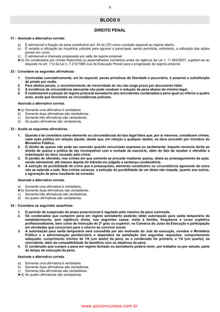 8
BLOCO II
DIREITO PENAL
31 Assinale a alternativa correta:
a) É admissível a fixação de pena substitutiva (art. 44 do CP) como condição especial ao regime aberto.
b) É vedada a utilização de inquéritos policiais para agravar a pena base, sendo permitida, entretanto, a utilização das ações
penais em curso.
c) É admissível a chamada progressão por salto de regime prisional.
►d) Os condenados por crimes hediondos ou assemelhados cometidos antes da vigência da Lei n. 11.464/2007, sujeitam se ao
disposto no art. 112 da Lei n. 7.210/1984 (Lei de Execução Penal) para a progressão de regime prisional.
32 Considere as seguintes afirmativas:
1. Cominadas cumulativamente, em lei especial, penas privativas de liberdade e pecuniária, é possível a substituição
da prisão por multa.
2. Para efeitos penais, o reconhecimento da menoridade do réu não exige prova por documento hábil.
3. A incidência de circunstância atenuante não pode conduzir à redução da pena abaixo do mínimo legal.
4. É inadmissível a adoção do regime prisional semiaberto aos reincidentes condenados a pena igual ou inferior a quatro
anos, ainda que favoráveis as circunstâncias judiciais.
Assinale a alternativa correta.
►a) Somente uma afirmativa é verdadeira.
b) Somente duas afirmativas são verdadeiras.
c) Somente três afirmativas são verdadeiras.
d) As quatro afirmativas são verdadeiras.
33 Avalie as seguintes afirmativas:
1. Quando a lei considera como elemento ou circunstâncias do tipo legal fatos que, por si mesmos, constituem crimes,
cabe ação pública em relação àquele, desde que, em relação a qualquer destes, se deva proceder por iniciativa do
Ministério Público.
2. O direito de queixa não pode ser exercido quando renunciado expressa ou tacitamente. Importa renúncia tácita ao
direito de queixa a prática de ato incompatível com a vontade de exercê lo, além do fato de receber o ofendido a
indenização do dano causado pelo crime.
3. O perdão do ofendido, nos crimes em que somente se procede mediante queixa, obsta ao prosseguimento da ação,
sendo admissível, até mesmo depois do trânsito em julgado a sentença condenatória.
4. A extinção da punibilidade de crime que é pressuposto, elemento constitutivo ou circunstância agravante de outro
não se estende a este. Nos crimes conexos, a extinção da punibilidade de um deles não impede, quanto aos outros,
a agravação da pena resultante da conexão.
Assinale a alternativa correta.
a) Somente uma afirmativa é verdadeira.
►b) Somente duas afirmativas são verdadeiras.
c) Somente três afirmativas são verdadeiras.
d) As quatro afirmativas são verdadeiras.
34 Considere as seguintes assertivas:
1. O período de suspensão do prazo prescricional é regulado pelo máximo da pena cominada.
2. Os condenados que cumprem pena em regime semiaberto poderão obter autorização para saída temporária do
estabelecimento, sem vigilância direta, nos seguintes casos: visita à família; frequência a curso supletivo
profissionalizante, bem como de instrução do 2º grau ou superior, na Comarca do Juízo da Execução e participação
em atividades que concorram para o retorno ao convívio social.
3. A autorização para saída temporária será concedida por ato motivado do Juiz da execução, ouvidos o Ministério
Público e a administração penitenciária e dependerá da satisfação dos seguintes requisitos: comportamento
adequado; cumprimento mínimo de 1/6 (um sexto) da pena, se o condenado for primário, e 1/4 (um quarto), se
reincidente, além da compatibilidade do benefício com os objetivos da pena.
4. O condenado que cumpre a pena em regime fechado ou semiaberto poderá remir, por trabalho ou por estudo, parte
do tempo de execução da pena.
Assinale a alternativa correta.
a) Somente uma afirmativa é verdadeira.
b) Somente duas afirmativas são verdadeiras.
c) Somente três afirmativas são verdadeiras.
►d) As quatro afirmativas são verdadeiras.
www.pciconcursos.com.br
 