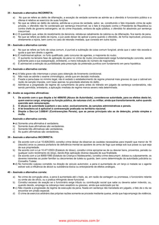 9
35 Assinale a alternativa INCORRETA:
a) No que se refere ao delito de difamação, a exceção da verdade somente se admite se o ofendido é funcionário público e a
ofensa é relativa ao exercício de suas funções.
b) No que se refere ao delito de calúnia, admite se a prova da verdade, salvo: se, constituindo o fato imputado crime de ação
privada, o ofendido não foi condenado por sentença irrecorrível; se o fato é imputado contra o Presidente da República ou
contra chefe de governo estrangeiro; se do crime imputado, embora de ação pública, o ofendido foi absolvido por sentença
irrecorrível.
►c) O querelado que, antes do recebimento da denúncia, retrata se cabalmente da calúnia ou da difamação, fica isento de pena.
d) No que se refere ao delito de injúria, o juiz pode deixar de aplicar a pena quando o ofendido, de forma reprovável, provocou
diretamente a injúria, bem como no caso de retorsão imediata, que consista em outra injúria.
36 Assinale a alternativa correta:
a) No que se refere ao furto de coisa comum, é punível a subtração de coisa comum fungível, ainda que o valor não exceda a
quota a que tem direito o agente.
►b) É inadmissível aplicar, no furto qualificado, pelo concurso de agentes, a majorante do roubo.
c) O aumento na terceira fase de aplicação da pena no crime de roubo circunstanciado exige fundamentação concreta, sendo
suficiente para a sua exasperação, entretanto, a mera indicação do número de majorantes.
d) É admissível a extinção da punibilidade pela prescrição da pretensão punitiva com fundamento em pena hipotética.
37 Assinale a alternativa correta:
►a) A falta grave não interrompe o prazo para obtenção de livramento condicional.
b) Não mais se admite o exame criminológico, ainda que em decisão motivada.
c) Fixada a pena base no mínimo legal, não é vedado o estabelecimento de regime prisional mais gravoso do que o cabível em
razão da sanção imposta, com base apenas na gravidade abstrata do delito.
d) Admite se a progressão de regime de cumprimento da pena antes do trânsito em julgado da sentença condenatória, não
sendo permitida, entretanto, a aplicação imediata de regime menos severo nela determinada.
38 Avalie as seguintes afirmativas:
1. De acordo com o que dispõe a lei 4898/95 (Abuso de Autoridade), considera se autoridade, para os efeitos desta lei,
quem exerce cargo, emprego ou função pública, de natureza civil, ou militar, ainda que transitoriamente, salvo quando
exercida sem remuneração.
2. O abuso de autoridade sujeitará o seu autor, exclusivamente, às sanções administrativas e penais.
3. A lei brasileira só é aplicável à contravenção praticada no território nacional.
4. Dispõe o Dec Lei 3.688/41 (Contravenções Penais), que as penas principais são as de detenção, prisão simples e
multa.
Assinale a alternativa correta.
►a) Somente uma afirmativa é verdadeira.
b) Somente duas afirmativas são verdadeiras.
c) Somente três afirmativas são verdadeiras.
d) As quatro afirmativas são verdadeiras.
39 Assinale a alternativa INCORRETA:
a) De acordo com a Lei 10.826/2003, constitui crime deixar de observar as cautelas necessárias para impedir que menor de 18
(dezoito) anos ou pessoa portadora de deficiência mental se apodere de arma de fogo que esteja sob sua posse ou que seja
de sua propriedade.
b) De acordo com a Lei 10.471/2003 (Estatuto do Idoso), constitui crime apropriar se de ou desviar bens, proventos, pensão ou
qualquer outro rendimento do idoso, dando lhes aplicação diversa daquela de sua finalidade.
c) De acordo com a Lei 8069/1990 (Estatuto da Criança e Adolescente), constitui crime descumprir, dolosa ou culposamente, os
deveres inerentes ao poder familiar ou decorrentes de tutela ou guarda, bem como determinação da autoridade judiciária ou
Conselho Tutelar.
►d) No homicídio culposo cometido na direção de veículo automotor, a pena é aumentada de um terço à metade se o agente
estiver sob a influência de álcool ou substância tóxica ou entorpecente de efeitos análogos.
40 Assinale a alternativa correta:
a) No crime de corrupção ativa, a pena é aumentada até o triplo, se, em razão da vantagem ou promessa, o funcionário retarda
ou omite ato de ofício, ou o pratica infringindo dever funcional.
b) Constitui excesso de exação se o funcionário exige tributo ou contribuição social que sabe ou deveria saber indevido, ou,
quando devido, emprega na cobrança meio vexatório ou gravoso, ainda que autorizado por lei.
►c) Não impede a progressão de regime de execução da pena, fixada em sentença não transitada em julgado, o fato de o réu se
encontrar em prisão especial.
d) O crime de exercício arbitrário das próprias razões somente se procede mediante queixa, ainda que haja emprego de violência.
www.pciconcursos.com.br
 