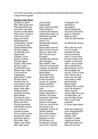(d )O autor quis fazer um alerta ao desmatamento desenfreado das florestas e
o aquecimento global.

Recado á mãe Pátria
Quando eu quero            país.Só falta               investigada .Por
falar .Não poupo nem       organização                 extorsões e
Presidente,Pode ser        Para a gente ser feliz.     chantagens,
pra minha mãe .Meu         Pátria cheia de             Atitude descarada
recado é contundente       encantos,De belezas         De quem está sendo
Para o bem ou para o       naturais,De praias, de      pago .E não está
mal.O meu verso            futebol,De riquezas         fazendo nada.
segue em frente.           sem iguais,De               Todo dia aumentando
Nesse pequeno              sonhos, de
cordel.Quero mandar        fantasias,De projetos       As diferenças sociais,
um recado.À mãe            tão banais!
pátria brasileira.Para     Nossa pátria vale mil,      Rico cada vez mais
não ficar calado,          Mas é a terra do sem:       rico .E o pobre
Já calei 500 anos,         Sem-Lei, Sem-Teto,          andando pra trás,
Agora estou                Sem-Terra.E Sem-            O crime correndo
arretado...Se eu           Emprego                     solto .E o povo sem
passar do limite ,         .também,Sem-Direito,        ter paz.O futuro está
Cometer algum              Sem-Coragem                 traçado .A continuar
engano .São coisas         Sem-Salário, Sem-           assim .Se as coisas
de quem calou              Vintém.É uma grande         não mudarem,Se a
Durante 500 anos .         exclusão .O que está        gente não pôr um fim
Resolvi falar, então       acontecendo.Com a           Aos privilégios de
O que está me              gente dessa                 poucos .Tudo vai ficar
engasgando.                .terra,Quem tem             ruim. Nossa mãe é
Agora perdi o medo         olhos está vendo            muito rica, Isto digo
De falar toda a            A mãe enricando             com certeza .Falta
verdade,Pois "só           poucos .E a grande          administração
quem sabe é quem           massa sofrendo.             Nessa mega
sente"Quem não             O erro vem lá de            fortaleza,Pois, muitos
sente, nada sabe.          cima                        vivem às margens
Estamos sendo              Dos que dirigem a           Dessa imensa
excluídos.Vivendo          nação .Desviando o          riqueza.Não sei o que
pela metade.               dinheiro .Da nossa          acontece,Mas, sei
Que tipo de mãe é          educação .Causando          que tem algo errado,
essa? Que deixa os         fome e miséria              Pois o couro está
filhos com fome            Devido a corrupção.         cantando
Poucos possuindo           Tudo em nome da lei         E o povo está calado.
tudo,Muitos vivendo        Do avanço e do
sem nome.E a               progresso .Desvio de        Será que acostumou
comida do pobre            verbas públicas             A ser marginalizado?
O rico rouba e come.       Num crime bárbaro,          Nossos direitos
Que tipo de mãe é          perverso.E o povo           existem, Mas
essa?Que deixa o           pagando a conta             somente no papel
filho infeliz .Sem         Do Senado e do              Justiça em nossa
salário, sem direito       Congresso.A justiça         pátria,Somente a de
Sem nada nesse             sem moral .E sendo          Deus do céu,Pois
 