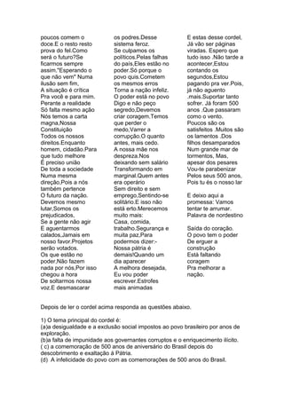 poucos comem o              os podres.Desse              E estas desse cordel,
doce.E o resto resto        sistema feroz.               Já vão ser páginas
prova do fel.Como           Se culpamos os               viradas. Espero que
será o futuro?Se            políticos.Pelas falhas       tudo isso .Não tarde a
ficarmos sempre             do país,Eles estão no        acontecer,Estou
assim."Esperando o          poder.Só porque o            contando os
que não vem" Numa           povo quis.Cometem            segundos,Estou
ilusão sem fim,             os mesmos erros              pagando pra ver.Pois,
A situação é crítica        Torna a nação infeliz.       já não aguento
Pra você e para mim.        O poder está no povo         .mais.Suportar tanto
Perante a realidade         Digo e não peço              sofrer. Já foram 500
Só falta mesmo ação         segredo,Devemos              anos .Que passaram
Nós temos a carta           criar coragem.Temos          como o vento.
magna,Nossa                 que perder o                 Poucos são os
Constituição                medo,Varrer a                satisfeitos .Muitos são
Todos os nossos             corrupção.O quanto           os lamentos .Dos
direitos.Enquanto           antes, mais cedo.            filhos desamparados
homem, cidadão.Para         A nossa mãe nos              Num grande mar de
que tudo melhore            despreza.Nos                 tormentos, Mas,
É preciso união             deixando sem salário         apesar dos pesares
De toda a sociedade         Transformando em             Vou-te parabenizar
Numa mesma                  marginal.Quem antes          Pelos seus 500 anos,
direção,Pois a nós          era operário                 Pois tu és o nosso lar
também pertence             Sem direito e sem
O futuro da nação.          emprego,Sentindo-se          E deixo aqui a
Devemos mesmo               solitário.E isso não         promessa: Vamos
lutar,Somos os              está erto.Merecemos          tentar te arrumar.
prejudicados,               muito mais:                  Palavra de nordestino
Se a gente não agir         Casa, comida,
E aguentarmos               trabalho.Segurança e         Saída do coração.
calados,Jamais em           muita paz,Para               O povo tem o poder
nosso favor.Projetos        podermos dizer:-             De erguer a
serão votados.              Nossa pátria é               construção
Os que estão no             demais!Quando um             Está faltando
poder,Não fazem             dia aparecer                 coragem
nada por nós,Por isso       A melhora desejada,          Pra melhorar a
chegou a hora               Eu vou poder                 nação.
De soltarmos nossa          escrever.Estrofes
voz.E desmascarar           mais animadas


Depois de ler o cordel acima responda as questões abaixo.

1) O tema principal do cordel é:
(a)a desigualdade e a exclusão social impostos ao povo brasileiro por anos de
exploração.
(b)a falta de impunidade aos governantes corruptos e o enriquecimento ilícito.
( c) a comemoração de 500 anos de aniversário do Brasil depois do
descobrimento e exaltação á Pátria.
(d) A infelicidade do povo com as comemorações de 500 anos do Brasil.
 
