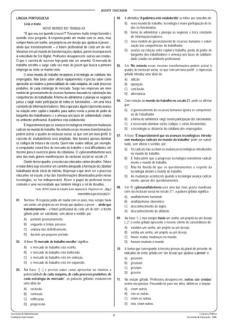 AGENTE EDUCADOR
2 Concurso Público
Secretaria de Educação - SME
Secretaria de Administração
Fundação João Goulart
LÍNGUA PORTUGUESA
Leia o texto.
NOVO MUNDO DO TRABALHO
“O que vou ser quando crescer?” Passamos muito tempo fazendo e
ouvindo essa pergunta. A resposta podia até mudar com os anos, mas
sempre havia um sonho, um projeto ou um desejo que ajudava a prever _
ainda que transitoriamente _ o futuro profissional de cada um de nós.
Vivíamos em um mundo de transformações rápidas, porém incomparáveis
à velocidade da Era Digital. Profissões desaparecem, outras são criadas.
O que é carreira de sucesso hoje pode não ser amanhã. O mercado de
trabalho encolhe e exige cada vez mais do jovem que busca o primeiro
emprego ou tenta se manter nele.
O novo mundo do trabalho incorporou a tecnologia ao cotidiano dos
empregados. Não basta saber utilizar equipamentos; é preciso saber como
aproveitar ao máximo a potencialidade de cada máquina, de cada processo
produtivo, de cada estratégia de mercado. Surge nas empresas um novo
modelo de gerenciamento de recursos humanos baseado na valorização das
competências do trabalhador. A forma de administrar e planejar os negócios
passa a exigir maior participação de todos os funcionários _ em uma troca
constante de informações/saberes. Mas o que para alguns representa avanço
na relação entre capital e trabalho, para outros revela a perda de poder de
barganha dos trabalhadores e a ameaça aos laços de solidariedade criados
no ambiente profissional. A polêmica está estabelecida.
É inquestionável que os avanços tecnológicos introduzem mudanças
radicais no mundo do trabalho. No entanto essas mesmas transformações
podem acirrar o quadro de exclusão social, só que com um novo perfil. O
conceito de analfabetismo será ampliado. Não bastará apenas dominar
os códigos da leitura e da escrita. Quem não souber utilizar, por exemplo,
o computador estará fora do mercado de trabalho e terá dificuldades até
mesmo para o exercício pleno da cidadania. O cyberanalfabetismo será
uma das mais graves manifestações da exclusão social no século 21.
Diante desse quadro, à escola são colocados vários desafios. Talvez
o maior deles seja encontrar um caminho adequado à formação do cidadão/
trabalhador deste início de milênio. Repensar o que deve ser o processo
educativo na escola, à luz das transformações dinamizadas pelas novas
tecnologias, se faz indispensável. Rever o papel do professor nesse
contexto é uma necessidade que também integra o rol de desafios.
Fonte: NOVO mundo do trabalho (com adaptações). Disponível em: <http://
www.multirio.rj.gov.br/seculo21/>.
01. Na frase “A resposta podia até mudar com os anos, mas sempre havia
um sonho, um projeto ou um desejo que ajudava a prever _ ainda que
transitoriamente _ o futuro profissional de cada um de nós”, o trecho
grifado pode ser substituído, sem alterar o sentido, por:
A) portanto provisoriamente.
B) enquanto o tempo passava.
C) embora não definitivamente.
D) durante um pequeno período.
02. A frase “O mercado de trabalho encolhe” significa:
A) o mercado de trabalho está restrito.
B) o mercado do trabalho está inalterado.
C) o mercado de trabalho está em extinção.
D) o mercado de trabalho está em expansão.
03. Na frase “[...] é preciso saber como aproveitar ao máximo a
potencialidade de cada máquina, de cada processo produtivo, de
cada estratégia de mercado”, as palavras grifadas estabelecem
uma idéia de:
A) exclusão.
B) contraste.
C) retificação.
D) progressão.
04. A afirmativa “A polêmica está estabelecida” se refere aos conceitos de:
A) novo mundo do trabalho, tecnologia e maior participação de to-
dos os funcionários.
B) forma de administrar e planejar os negócios e troca constante
de informações/saberes.
C) novo modelo de gerenciamento de recursos humanos e valori-
zação das competências do trabalhador.
D) avanço na relação entre capital e trabalho, perda de poder de
barganha dos trabalhadores e ameaça aos laços de solidarie-
dade criados no ambiente profissional.
05. Em “No entanto essas mesmas transformações podem acirrar o
quadro de exclusão social, só que com um novo perfil”, a expressão
grifada introduz uma idéia de:
A) adição.
B) oposição.
C) conclusão.
D) alternância.
06. Com relação ao mundo do trabalho no século 21, pode-se afirmar
que:
A) o gerenciamento de recursos humanos ignora as competênci-
as do trabalhador.
B) a forma de administrar exige menor participação dos funcionários.
C) é necessário dominar vários códigos e várias ferramentas.
D) a tecnologia se distancia do cotidiano dos empregados.
07. A frase “É inquestionável que os avanços tecnológicos introdu-
zem mudanças radicais no mundo do trabalho” pode ser substi-
tuída, sem alterar o sentido, por:
A) Os radicais não aceitam as mudanças tecnológicas introduzidas
no mundo do trabalho.
B) É indiscutível que o progresso tecnológico transforma radical-
mente o mundo do trabalho.
C) Não há dúvida de que os questionamentos a respeito da
tecnologia afetam o mundo do trabalho.
D) As mudanças acontecem quando a tecnologia avança radical-
mente, apesar dos questionamentos.
08. Em “O cyberanalfabetismo será uma das mais graves manifesta-
ções da exclusão social no século 21”, a palavra grifada significa:
A) analfabetismo funcional.
B) analfabetismo cibernético.
C) desconhecimento do inglês.
D) desconhecimento do alfabeto.
09. Na frase “[...] mas sempre havia um sonho, um projeto ou um desejo
[...]”, o verbo grifado apresenta o mesmo critério de concordância de:
A) existiam um sonho, um projeto ou um desejo.
B) existia um sonho, um projeto ou um desejo.
C) houve muitas mudanças no mundo.
D) haviam mudado o mundo.
10. A forma que corresponde à terceira pessoa do plural do presente do
indicativo do verbo grifado em “um desejo que ajudava a prever” é:
A) prevêem.
B) previram.
C) previam.
D) prevêm.
11. Na oração grifada “Profissões desaparecem, outras são criadas”
ocorre voz passiva. Passando-se para voz ativa, obtém-se a oração:
A) criam outras.
B) cria-se outras.
C) criam-se outras.
D) elas criam outras.
 