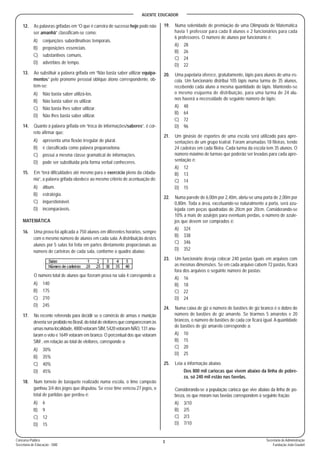 AGENTE EDUCADOR
3Concurso Público
Secretaria de Educação - SME
Secretaria de Administração
Fundação João Goulart
12. As palavras grifadas em “O que é carreira de sucesso hoje pode não
ser amanhã” classificam-se como:
A) conjunções subordinativas temporais.
B) preposições essenciais.
C) substantivos comuns.
D) advérbios de tempo.
13. Ao substituir a palavra grifada em “Não basta saber utilizar equipa-
mentos” pelo pronome pessoal oblíquo átono correspondente, ob-
tém-se:
A) Não basta saber utilizá-los.
B) Não basta saber os utilizar.
C) Não basta lhes saber utilizar.
D) Não lhes basta saber utilizar.
14. Quanto à palavra grifada em “troca de informações/saberes”, é cor-
reto afirmar que:
A) apresenta uma flexão irregular de plural.
B) é classificada como palavra proparoxítona.
C) possui a mesma classe gramatical de informações.
D) pode ser substituída pela forma verbal conheceres.
15. Em “terá dificuldades até mesmo para o exercício pleno da cidada-
nia”, a palavra grifada obedece ao mesmo critério de acentuação de:
A) álbum.
B) estratégia.
C) inquestionável.
D) incomparáveis.
MATEMÁTICA
16. Uma prova foi aplicada a 750 alunos em diferentes horários, sempre
com o mesmo número de alunos em cada sala. A distribuição destes
alunos por 5 salas foi feita em partes diretamente proporcionais ao
número de carteiras de cada sala, conforme o quadro abaixo:
O número total de alunos que fizeram prova na sala 4 corresponde a:
A) 140
B) 175
C) 210
D) 245
17. No recente referendo para decidir se o comércio de armas e munição
deveria ser proibido no Brasil, do total de eleitores que compareceram às
urnasnumalocalidade,4800votaramSIM,5420votaramNÃO,131anu-
laram o voto e 1649 votaram em branco. O percentual dos que votaram
SIM , em relação ao total de eleitores, corresponde a:
A) 30%
B) 35%
C) 40%
D) 45%
18. Num torneio de basquete realizado numa escola, o time campeão
ganhou 3/4 dos jogos que disputou. Se esse time venceu 27 jogos, o
total de partidas que perdeu é:
A) 6
B) 9
C) 12
D) 15
19. Numa solenidade de premiação de uma Olimpíada de Matemática
havia 1 professor para cada 8 alunos e 2 funcionários para cada
6 professores. O número de alunos por funcionário é:
A) 28
B) 26
C) 24
D) 22
20. Uma papelaria oferece, gratuitamente, lápis para alunos de uma es-
cola. Um funcionário distribui 105 lápis numa turma de 35 alunos,
recebendo cada aluno a mesma quantidade de lápis. Mantendo-se
o mesmo esquema de distribuição, para uma turma de 24 alu-
nos haverá a necessidade do seguinte número de lápis:
A) 48
B) 64
C) 72
D) 96
21. Um ginásio de esportes de uma escola será utilizado para apre-
sentações de um grupo teatral. Foram arrumadas 18 fileiras, tendo
24 cadeiras em cada fileira. Cada turma da escola tem 35 alunos. O
número máximo de turmas que poderão ser levadas para cada apre-
sentação é:
A) 12
B) 13
C) 14
D) 15
22. Numa parede de 6,00m por 2,40m, abriu-se uma porta de 2,00m por
0,80m. Toda a área, excetuando-se naturalmente a porta, será azu-
lejada com peças quadradas de 20cm por 20cm. Considerando-se
10% a mais de azulejos para eventuais perdas, o número de azule-
jos que devem ser comprados é:
A) 324
B) 338
C) 346
D) 352
23. Um funcionário deseja colocar 240 pastas iguais em arquivos com
as mesmas dimensões. Se em cada arquivo cabem 72 pastas, ficará
fora dos arquivos o seguinte número de pastas:
A) 16
B) 18
C) 22
D) 24
24. Numa caixa de giz o número de bastões de giz branco é o dobro do
número de bastões de giz amarelo. Se tirarmos 5 amarelos e 20
brancos, o número de bastões de cada cor ficará igual. A quantidade
de bastões de giz amarelo corresponde a:
A) 10
B) 15
C) 20
D) 25
25. Leia a informação abaixo.
Dos 800 mil cariocas que vivem abaixo da linha de pobre-
za, só 240 mil estão nas favelas.
Considerando-se a população carioca que vive abaixo da linha de po-
breza, os que moram nas favelas correspondem à seguinte fração:
A) 3/10
B) 2/5
C) 2/3
D) 7/10
 