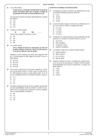 AGENTE EDUCADOR
4 Concurso Público
Secretaria de Educação - SME
Secretaria de Administração
Fundação João Goulart
26. Leia a notícia abaixo.
O crime que teve a maior alta no Estado do Rio de Janeiro foi
assalto a transeuntes: 4005 casos em agosto e setembro do
ano passado contra 6302 no mesmo período desse ano.
Este aumento de assaltos corresponde, aproximadamente, à seguinte
porcentagem:
A) 51%
B) 53%
C) 55%
D) 57%
27. Considere os números abaixo.
48 120 300 ........
O número que completa corretamente a série é:
A) 750
B) 720
C) 640
D) 600
28. Leia a notícia abaixo.
Com a chegada da Páscoa as negociações em torno do
bacalhau permitem estimar que o preço virá 10% mais bai-
xo do que em 2005 por causa do câmbio.
Admitindo-se como verdadeira esta notícia, quem pagou R$ 18,00
por 1,5 kg de bacalhau em 2005, pagará este ano por 2,0 kg a se-
guinte quantia:
A) R$ 21,60
B) R$ 21,80
C) R$ 22,40
D) R$ 22,60
29. Uma escola é utilizada para uma grande campanha de vacina-
ção. Um funcionário confere 15 caixas, tendo, em cada uma de-
las, 1800 ampolas de vacina. Se cada ampola contém 12 cm3
de
vacina, a quantidade total por ele conferida corresponde, em litros, a:
A) 14,4
B) 32,4
C) 144
D) 324
30. Um Agente Educador observa que 2/5 dos estudantes, do pavimento
sob sua responsabilidade, são do sexo feminino. Se existem 72 estu-
dantes do sexo masculino nesse pavimento, o total de estudantes
sob sua responsabilidade corresponde a:
A) 100
B) 110
C) 120
D) 130
ESTATUTO DA CRIANÇA E DO ADOLESCENTE
31. Os hospitais que cuidam de gestantes são obrigados por lei a man-
ter prontuários individuais pelo prazo mínimo de:
A) 5 anos
B) 10 anos
C) 15 anos
D) 18 anos
32. É dever do Estado assegurar, na forma da lei, atendimento em cre-
che e pré-escolas às crianças na seguinte faixa etária:
A) 0 a 6 anos
B) 1 a 7 anos
C) 2 a 8 anos
D) 3 a 9 anos
33. Os dirigentes de estabelecimentos de ensino fundamental são obri-
gados por lei a comunicar ao Conselho Tutelar os casos de:
A) maus-tratos
B) faltas esporádicas
C) recuperação escolar
D) anotações disciplinares
34. É permitida ao adolescente a venda do seguinte produto:
A) bebidas alcoólicas
B) bilhetes lotéricos
C) preservativos
D) fogos de artifício
35. Segundo o Estatuto da Criança e do Adolescente, poderão perma-
necer nos locais de apresentação ou exibição de filmes próprios,
desacompanhados de seus pais ou responsáveis, as crianças com
idade superior a:
A) 7 anos
B) 8 anos
C) 9 anos
D) 10 anos
 
