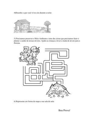 4)Desenhe o que você vê no céu durante a noite:




5) Precisamos preservar o Meio Ambiente e uma das coisas que precisamos fazer é
plantar e cuidar de nossas árvores. Ajude as crianças a levar a muda de árvore para a
floresta.




6) Represente em forma de mapa a sua sala de aula:



                                                         Boa Prova!
 