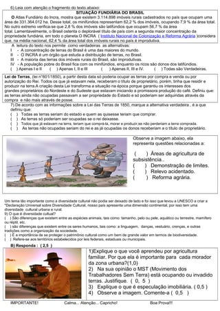 6) Leia com atenção o fragmento do texto abaixo:
SITUAÇÃO FUNDIÁRIA DO BRASIL
O Atlas Fundiário do Incra, mostra que existem 3.114.898 imóveis rurais cadastrados no país que ocupam uma
área de 331.364.012 ha. Desse total, os minifúndios representam 62,2 % dos imóveis, ocupando 7,9 % da área total.
No outro extremo verifica-se que 2,8 % dos imóveis são latifúndios que ocupam 56,7 % da área
total. Lamentavelmente, o Brasil ostenta o deplorável título de país com a segunda maior concentração da
propriedade fundiária, em todo o planeta.O INCRA ( Instituto Nacional de Colonização e Reforma Agrária )considera
que, na média nacional, 62,4 % da área total dos imóveis rurais no país é improdutiva.
A leitura do texto nos permite como verdadeiras as alternativas:
I - A concentração de terras do Brasil é uma das maiores do mundo.
II - O INCRA é um órgão que estuda a distribuição de terras, no Brasil.
III - A maioria das terras dos imóveis rurais do Brasil, são improdutivas.
IV - A população pobre do Brasil fica com os minifúndios, enquanto os ricos são donos dos latifúndios.
( ) Apenas I e II ( ) Apenas I, II e III ( ) Apenas II, III e IV. ( ) Todas são Verdadeiras.
Lei de Terras, (lei n°601/1850), a partir desta data só poderia ocupar as terras por compra e venda ou por
autorização do Rei. Todos os que já estavam nela, receberam o título de proprietário, porém, tinha que residir e
produzir na terra.A criação desta Lei transforma a situação na época porque garantiu os interesses dos
grandes proprietários do Nordeste e do Sudeste que estavam iniciando a promissora produção do café. Definiu que:
as terras ainda não ocupadas passavam a ser propriedade do Estado e só poderiam ser adquiridas através da
compra e não mais através de posse.
7) De acordo com as informações sobre a Lei das Terras de 1850, marque a alternativa verdadeira , é a que
definiu que:
( ) Todas as terras seriam do estado e quem as quisesse teriam que comprar.
( ) As terras só poderiam ser ocupadas se o rei deixasse.
( ) Todos que já estavam na terra, teriam que comprá-la, morar e produzir,se não perderiam a terra comprada.
( ) As terras não ocupadas seriam do rei e as já ocupadas os donos receberiam a o título de proprietário.
Observe a imagem abaixo, ela
representa questões relacionadas a:
( ) Áreas de agricultura de
subsistência..
( ) Demonstração de limites.
( ) Relevo acidentado.
( ) Reforma agrária.
Um tema tão importante como a diversidade cultural não podia ser deixado de lado e foi isso que levou a UNESCO a criar a
"Declaração Universal sobre Diversidade Cultural, nosso país apresenta uma dimensão continental, por isso tem uma
diversidade cultural urbana e rural.
9) O que é diversidade cultual?
( ) São diferenças que existem entre as espécies animais, tais como: tamanho, pelo ou pele, aquático ou terrestre, mamífero
ou réptil, etc.
( ) são diferenças que existem entre os seres humanos, tais como: a linguagem, danças, vestuário, crenças, e outras
tradições como a organização da sociedade.
( ) É a importância de se proteger o patrimônio cultural como um bem de grande valor em termos de biodiversidade.
( ) Refere-se aos territórios estabelecidos por leis federais, estaduais ou municipais.
B) Responda : ( 2,5 )
1)Explique o que você aprendeu por agricultura
familiar. Por que ela é importante para cada morador
da zona urbana?(1,0)
2) Na sua opinião o MST (Movimento dos
Trabalhadores Sem Terra) está ocupando ou invadido
terras. Justifique. ( 0, 5 )
3) Explique o que é especulação imobiliária. ( 0,5 )
4) Observe a imagem. Comente-a ( 0,5 )
IMPORTANTE! Calma... Atenção... Capricho! Boa Prova!!!
 
