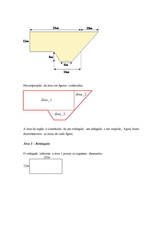 Decomposição da área em figuras conhecidas:
A área da região é constituída de um retângulo, um triângulo e um trapézio. Agora basta
determinarmos as áreas de cada figura.
Área 1 – Retângulo
O retângulo referente a área 1 possui as seguintes dimensões:
 