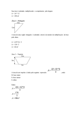 Sua área é calculada multiplicando o comprimento pela largura:
A = 24 * 12
A = 288 m²
Área 2 – Triângulo
A área de uma região triangular é calculada através da metade da multiplicação da base
pela altura.
A = (10*12) / 2
A = 120 / 2
A = 60 m²
Área 3 – Trapézio
A área de um trapézio é dada pela seguinte expressão: , onde:
B: base maior
b: base menor
h: altura
Então:
 
