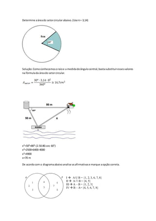 Determine aáreado setorcircular abaixo.(Use π= 3,14)
Solução:Comoconhecemosoraioe a medidadoângulocentral,bastasubstituiressesvalores
na fórmulada áreado setorcircular.
x²=50²+80²-(2.50.80.cos 60°)
x²=2500+6400-4000
x²=4900
x=70 m
De acordocom o diagramaabaixo analise asafirmativase marque aopção correta.
I  A U B = {1, 2, 3, 6, 7, 8}
II  A ∩ B = {4, 5}
III  A – B = {1, 2, 3}
IV  B – A= {4, 5, 6, 7, 8}
 