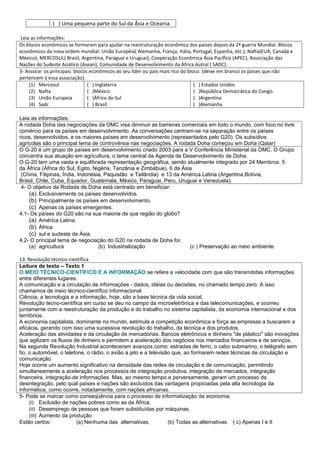 ( ) Uma pequena parte do Sul da Ásia e Oceania.

 Leia as informações:
Os blocos econômicos se formaram para ajudar na reestruturação econômica dos países depois da 2ª guerra Mundial. Blocos
econômicos da nova ordem mundial: União Européia( Alemanha, França, Itália, Portugal, Espanha, etc.); Nafta(EUA, Canadá e
México); MERCOSUL( Brasil, Argentina, Paraguai e Uruguai); Cooperação Econômica Ásia-Pacífico (APEC); Associação das
Nações do Sudeste Asiático (Asean); Comunidade de Desenvolvimento da África Autral ( SADC).
3- Associe os principais blocos econômicos ao seu líder ou país mais rico do bloco. (deixe em branco os países que não
pertencem á essa associação).
     (1) Mercosul              ( ) Inglaterra                                   ( ) Estados Unidos
     (2) Nafta                 ( )México                                        ( )República Democrática do Congo.
     (3) União Europeia        ( )África do Sul                                 ( )Argentina
     (4) Sadc                  ( ) Brasil                                       ( )Alemanha

Leia as informações:
A rodada Doha das negociações da OMC visa diminuir as barreiras comerciais em todo o mundo, com foco no livre
comércio para os países em desenvolvimento. As conversações centram-se na separação entre os países
ricos, desenvolvidos, e os maiores países em desenvolvimento (representados pelo G20). Os subsídios
agrícolas são o principal tema de controvérsia nas negociações. A rodada Doha começou em Doha (Qatar)
O G-20 é um grupo de países em desenvolvimento criado 2003 para a V Conferência Ministerial da OMC. O Grupo
concentra sua atuação em agricultura, o tema central da Agenda de Desenvolvimento de Doha.
O G-20 tem uma vasta e equilibrada representação geográfica, sendo atualmente integrado por 24 Membros: 5
da África (África do Sul, Egito, Nigéria, Tanzânia e Zimbábue), 6 da Ásia
 (China, Filipinas, Índia, Indonésia, Paquistão e Tailândia) e 13 da América Latina (Argentina,Bolívia,
Brasil, Chile, Cuba, Equador, Guatemala, México, Paraguai, Peru, Uruguai e Venezuela).
 4- O objetivo da Rodada de Doha está centrado em beneficiar:
    (a) Exclusivamente os países desenvolvidos.
    (b) Principalmente os países em desenvolvimento.
    (c) Apenas os países emergentes.
4.1- Os países do G20 são na sua maioria de que região do globo?
    (a) América Latina.
    (b) África
    (c) sul e sudeste da Ásia.
4.2- O principal tema de negociação do G20 na rodada de Doha foi:
    (a) agricultura                (b) Industrialização                 (c ) Preservação ao meio ambiente.

13. Revolução técnico-científica
Leitura de texto – Texto 1
O MEIO TÉCNICO-CIENTÍFICO E A INFORMAÇÃO se refere a velocidade com que são transmitidas informações
entre diferentes lugares.
A comunicação e a circulação de informações - dados, idéias ou decisões, no chamado tempo zero. A isso
chamamos de meio técnico-científico informacional.
Ciência, a tecnologia e a informação, hoje, são a base técnica da vida social,
Revolução tecno-científica em curso se deu no campo da microeletrônica e das telecomunicações, e ocorreu
juntamente com a reestruturação da produção e do trabalho no sistema capitalista, da economia internacional e dos
territórios.
A economia capitalista, dominante no mundo, estimula a competição econômica e força as empresas a buscarem a
eficácia, gerando com isso uma sucessiva revolução do trabalho, da técnica e dos produtos.
Aceleração das atividades e da circulação de mercadorias. Bancos eletrônicos e dinheiro "de plástico" são inovações
que agilizam os fluxos de dinheiro e permitem a aceleração dos negócios nos mercados financeiros e de serviços.
Na segunda Revolução Industrial aconteceram avanços como: estradas de ferro, o cabo submarino, o telégrafo sem
fio, o automóvel, o telefone, o rádio, o avião a jato e a televisão que, ao formarem redes técnicas de circulação e
comunicação
Hoje ocorre um aumento significativo na densidade das redes de circulação e de comunicação, permitindo
simultaneamente a aceleração nos processos de integração produtiva, integração de mercados, integração
financeira, integração de informações. Mas, ao mesmo tempo e perversamente, geram um processo de
desintegração, pelo qual países e nações são excluídos das vantagens propiciadas pela alta tecnologia da
informática, como ocorre, notadamente, com nações africanas.
5- Pode se marcar como conseqüência para o processo de informatização da economia.
     (I) Exclusão de nações pobres como as da África.
     (II) Desemprego de pessoas que foram substituídas por máquinas.
     (III) Aumento da produção
Estão certos:            (a) Nenhuma das alternativas,            (b) Todas as alternativas. ( c) Apenas I e II
 