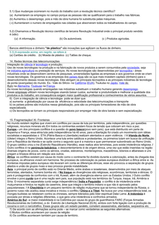 5.1) Que mudanças ocorreram no mundo do trabalho com a revolução técnico científico?
  (a) Aumentaram os empregos no campo porque as pessoas não se qualificaram para o trabalho nas fábricas.
  (b) Aumentou o desemprego, pois a mão de obra humana foi substituída pelas máquinas.
  ( c) Aumentaram o numero de empregados nas cidades que absorveram todos os trabalhadores do campo.


  5.2) Chamamos a Revolução técnico científica de terceira Revolução Industrial onde o principal produto vendido
  é (são):
      (a) A informação.                       (b) Os automóveis.                   (c ) Produtos agrícolas.


  Bancos eletrônicos e dinheiro "de plástico" são inovações que agilizam os fluxos de dinheiro.
  5.3) A expressão acima, em negrito, se refere á:
  (a) Cartões de crédito. (b) Moeda de plástico (c) Talões de cheque.

  14. Redes técnicas das telecomunicações
Integração da ciência à tecnologia e produção;
Uso de novas tecnologias na produção e na fabricação de novos produtos a serem consumidos pela sociedade, seja
na indústria,agricultura ou prestação de serviços. As novas tecnologias são desenvolvidas por tecnopólos - áreas
industriais onde se desenvolvem centros de pesquisas, universidades ligadas as empresas e aos governos onde se criam
novas tecnologias. Os governos e as empresas dos países ricos são os que mais investem capitais (dinheiro) para o
desenvolvimento dessas novas tecnologias. Eles abrigam os principais tecnopólos e as principais indústrias de tecnologia
de ponta (avançadas) do mundo. Ex.: Vale do Silício- na Califórnia (EUA), Tsukuba no Japão, Vale do
Ruhr na Alemanha, Toulouse na França.
As novas tecnologias quando empregadas nas indústrias substituem o trabalho humano gerando desemprego.
Essas empresas utilizam novas tecnologias visando baixar custos, aumentar a produtividade e melhorar a qualidade dos
produtos e do trabalho, em consequência exigem maior qualificação profissional e conhecimentos de vários assuntos.
  6) Com a integração de ciência e tecnologia pode se dizer que:
  a) aumenta a globalização por causa da eficiência e velocidade das telecomunicações e transporte
  b) os países pobres são incluídos nessa globalização, pois são os principais fornecedores de mão de obra
  especializada.
  c) Os tecnopólos se tornam os principais responsáveis por empregar mão de obra barata e sem especialização.


   15. Fragmentação// XI. Fronteiras
No mundo existem regiões que vivem em conflitos por causa de luta por territórios, pela independência, por questões
religiosas, recursos minerais etc.Em todos os continentes existem focos de tensão que colocam em risco a paz.
Europa - um dos principais conflitos é a questão do povo basco(povo sem país), que está distribuído em parte da
Espanha e França, essa etnia luta pela independência há 40 anos, para a libertação foi criado um movimento com idéias
socialistas e separatistas o ETA (Pátria Basca e Liberdade),realizam atentados e usam violência. / A Irlanda do Norte
(Ulster) integra o Reino Unido. Acontece uma luta entre católicos e protestantes, os primeiros lutam em busca da unificação
com a República da Irlanda e se opõe contra o segundo que é a maioria e quer permanecer subordinado ao Reino Unido.
O grupo católico criou o Ira (Exército Republicano Irlandês), esse realiza atos terroristas, pois existe intolerância religiosa. /
Outro conflitos é na península balcânica, o descontentamento é de origem étnica, uma vez que estão inseridas na região
diversas origens de povos, como os sérvios, croatas, eslovenos, montenegrinos, macedônios, bósnios e albaneses e uns
pregam a limpeza étnica em relação aos outros.
África os conflitos existem por causa do modo como o continente foi dividido durante a colonização, antes da chegada dos
europeus, os africanos viviam em harmonia. No processo de colonização os países europeus dividiram a África entre si. As
fronteiras impostas pelos europeus não levaram em conta as diferenças étnicas, esse ato provocou a separação de grupos
aliados e união de grupos rivais e isso provoca grande instabilidade.
Ásia o principal ponto de conflito está no Oriente Médio, entre árabes e israelenses, desenvolvidos por meio de ataques
terroristas, atentados, homens bomba etc. / No Iraque as divergências são religiosas, econômicas, territoriais e étnicas. O
país é protagonista de confrontos com o Irã, Kuwait, além da divergência eterna com os Estados Unidos. / Outro conflito
envolve o povo curdo que é uma nação sem país, sua população está nos territórios da Turquia, Iraque, Irã, Armênia e
Síria. O movimento separatista curdo exige independência./ Índia e Paquistão o conflito é de intolerância entre
mulçumanos e hindus na região da caxemira, área que integra o território indiano e que não é aprovado pelos
paquistaneses. / A Chechênia é um pequeno território de religião mulçumana que se tornou independente da Rússia, o
governo russo não aceitou essa iniciativa e iniciou o conflito./ China e o Tibet. Na busca por uma independência total, os
monges budistas se rebelaram contra os chineses, sempre liderados pelo líder espiritual Dalai Lama. A Indonésia é
povoada por etnias e religiões diferentes, o que gera uma intolerância e confrontos armados.
América do Sul –a maior instabilidade é na Colômbia por causa do grupo de guerrilheiros FARC (Forças Armadas
Revolucionárias da Colômbia), e do Exército de Libertação Nacional (ELN), ambos com forte ligação com a produção de
cocaína e com o narcotráfico. Esses grupos são um estado paralelo, cometem assassinatos, atentados, seqüestros etc.
   7) De acordo com as afirmações acima pode – se marcar como verdadeiras as seguintes alternativas:
   I) Muitos conflitos acontecem por causa de religião
   II) Os conflitos acontecem também por causa de território.
 