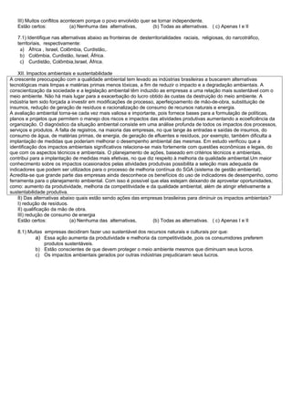 III) Muitos conflitos acontecem porque o povo envolvido quer se tornar independente.
   Estão certos:             (a) Nenhuma das alternativas,       (b) Todas as alternativas. ( c) Apenas I e II

   7.1) Identifique nas alternativas abaixo as fronteiras de desterritorialidades raciais, religiosas, do narcotráfico,
   territoriais, respectivamente:
    a) África , Israel, Colômbia, Curdistão,.
    b) Colômbia, Curdistão, Israel, África.
    c) Curdistão, Colômbia,Israel, África.

    XII. Impactos ambientais e sustentabilidade
A crescente preocupação com a qualidade ambiental tem levado as indústrias brasileiras a buscarem alternativas
tecnológicas mais limpas e matérias primas menos tóxicas, a fim de reduzir o impacto e a degradação ambientais. A
conscientização da sociedade e a legislação ambiental têm induzido as empresas a uma relação mais sustentável com o
meio ambiente. Não há mais lugar para a exacerbação do lucro obtido às custas da destruição do meio ambiente. A
indústria tem sido forçada a investir em modificações de processo, aperfeiçoamento de mão-de-obra, substituição de
insumos, redução de geração de resíduos e racionalização de consumo de recursos naturais e energia.
A avaliação ambiental torna-se cada vez mais valiosa e importante, pois fornece bases para a formulação de políticas,
planos e projetos que permitem o manejo dos riscos e impactos das atividades produtivas aumentando a ecoeficiência da
organização. O diagnóstico da situação ambiental consiste em uma análise profunda de todos os impactos dos processos,
serviços e produtos. A falta de registros, na maioria das empresas, no que tange às entradas e saídas de insumos, do
consumo de água, de matérias primas, de energia, de geração de efluentes e resíduos, por exemplo, também dificulta a
implantação de medidas que poderiam melhorar o desempenho ambiental das mesmas. Em estudo verificou que a
identificação dos impactos ambientais significativos relaciona-se mais fortemente com questões econômicas e legais, do
que com os aspectos técnicos e ambientais. O planejamento de ações, baseado em critérios técnicos e ambientais,
contribui para a implantação de medidas mais efetivas, no que diz respeito à melhoria da qualidade ambiental.Um maior
conhecimento sobre os impactos ocasionados pelas atividades produtivas possibilita a seleção mais adequada de
indicadores que podem ser utilizados para o processo de melhoria contínua do SGA (sistema de gestão ambiental).
Acredita-se que grande parte das empresas ainda desconhece os benefícios do uso de indicadores de desempenho, como
ferramenta para o planejamento ambiental. Com isso é possível que elas estejam deixando de aproveitar oportunidades,
como: aumento da produtividade, melhoria da competitividade e da qualidade ambiental, além de atingir efetivamente a
sustentabilidade produtiva.
    8) Das alternativas abaixo quais estão sendo ações das empresas brasileiras para diminuir os impactos ambientais?
    I) redução de resíduos.
    II) qualificação da mão de obra.
    III) redução de consumo de energia
    Estão certos:           (a) Nenhuma das alternativas,         (b) Todas as alternativas. ( c) Apenas I e II

   8.1) Muitas empresas decidiram fazer uso sustentável dos recursos naturais e culturais por que:
           a) Essa ação aumenta da produtividade e melhoria da competitividade, pois os consumidores preferem
               produtos sustentáveis.
           b) Estão conscientes de que devem proteger o meio ambiente mesmos que diminuam seus lucros.
           c) Os impactos ambientais gerados por outras indústrias prejudicaram seus lucros.
 