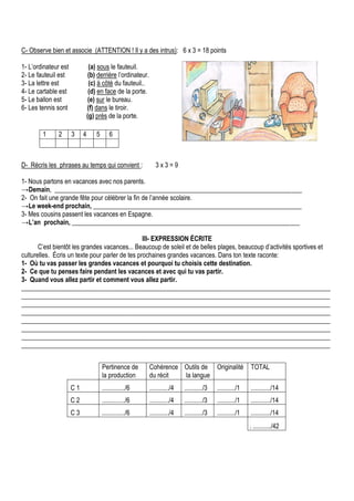 C- Observe bien et associe (ATTENTION ! Il y a des intrus): 6 x 3 = 18 points
1- L’ordinateur est (a) sous le fauteuil.
2- Le fauteuil est (b) derrière l’ordinateur.
3- La lettre est (c) à côté du fauteuil..
4- Le cartable est (d) en face de la porte.
5- Le ballon est (e) sur le bureau.
6- Les tennis sont (f) dans le tiroir.
(g) près de la porte.
D- Récris les phrases au temps qui convient : 3 x 3 = 9
1- Nous partons en vacances avec nos parents.
→Demain, ____________________________________________________________________________
2- On fait une grande fête pour célébrer la fin de l’année scolaire.
→Le week-end prochain, ________________________________________________________________
3- Mes cousins passent les vacances en Espagne.
→L’an prochain, ______________________________________________________________________
III- EXPRESSION ÉCRITE
C’est bientôt les grandes vacances... Beaucoup de soleil et de belles plages, beaucoup d’activités sportives et
culturelles. Écris un texte pour parler de tes prochaines grandes vacances. Dans ton texte raconte:
1- Où tu vas passer les grandes vacances et pourquoi tu choisis cette destination.
2- Ce que tu penses faire pendant les vacances et avec qui tu vas partir.
3- Quand vous allez partir et comment vous allez partir.
_______________________________________________________________________________________________
_______________________________________________________________________________________________
_______________________________________________________________________________________________
_______________________________________________________________________________________________
_______________________________________________________________________________________________
_______________________________________________________________________________________________
_______________________________________________________________________________________________
_______________________________________________________________________________________________
1 2 3 4 5 6
Pertinence de
la production
Cohérence
du récit
Outils de
la langue
Originalité TOTAL
C 1 ............../6 ............/4 .........../3 .........../1 ............/14
C 2 ............../6 ............/4 .........../3 .........../1 ............/14
C 3 ............../6 ............/4 .........../3 .........../1 ............/14
. .........../42
 