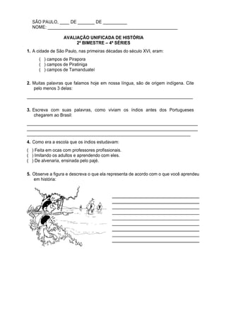 SÃO PAULO, ____ DE _______ DE __________
  NOME: ______________________________________________________

                  AVALIAÇÃO UNIFICADA DE HISTÓRIA
                       2ª BIMESTRE – 4ª SÉRIES
1. A cidade de São Paulo, nas primeiras décadas do século XVI, eram:
      ( ) campos de Pirapora
      ( ) campos de Piratiniga
      ( ) campos de Tamanduateí

2. Muitas palavras que falamos hoje em nossa língua, são de origem indígena. Cite
   pelo menos 3 delas:
_____________________________________________________________________

3. Escreva com suas palavras, como viviam os índios antes dos Portugueses
    chegarem ao Brasil:
_______________________________________________________________________
_______________________________________________________________________
____________________________________________________________________
4. Como era a escola que os índios estudavam:
( ) Feita em ocas com professores profissionais.
( ) Imitando os adultos e aprendendo com eles.
( ) De alvenaria, ensinada pelo pajé.

5. Observe a figura e descreva o que ela representa de acordo com o que você aprendeu
   em história:


                                           ______________________________
                                           ______________________________
                                           ______________________________
                                           ______________________________
                                           ______________________________
                                           ______________________________
                                           ______________________________
                                           ______________________________
                                           ______________________________
                                           ______________________________
 