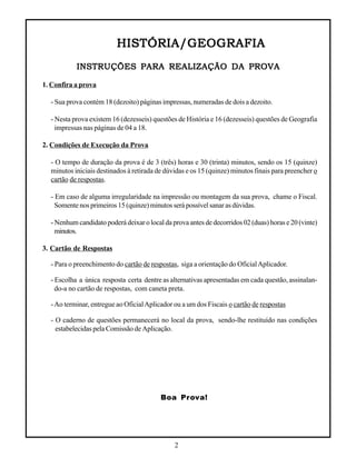 2
HISTÓRIA/GEOGRAFIAHISTÓRIA/GEOGRAFIAHISTÓRIA/GEOGRAFIAHISTÓRIA/GEOGRAFIAHISTÓRIA/GEOGRAFIA
INSTRUÇÕES PARA REALIZAÇÃO DA PROVAINSTRUÇÕES PARA REALIZAÇÃO DA PROVAINSTRUÇÕES PARA REALIZAÇÃO DA PROVAINSTRUÇÕES PARA REALIZAÇÃO DA PROVAINSTRUÇÕES PARA REALIZAÇÃO DA PROVA
1. Confira a prova
- Sua prova contém 18 (dezoito) páginas impressas, numeradas de dois a dezoito.
- Nesta prova existem 16 (dezesseis) questões de História e 16 (dezesseis) questões de Geografia
impressas nas páginas de 04 a 18.
2. Condições de Execução da Prova
- O tempo de duração da prova é de 3 (três) horas e 30 (trinta) minutos, sendo os 15 (quinze)
minutos iniciais destinados à retirada de dúvidas e os 15 (quinze) minutos finais para preencher o
cartão de respostas.
- Em caso de alguma irregularidade na impressão ou montagem da sua prova, chame o Fiscal.
Somente nos primeiros 15 (quinze) minutos será possível sanar as dúvidas.
- Nenhum candidato poderá deixar o local da prova antes de decorridos 02 (duas) horas e 20 (vinte)
minutos.
3. Cartão de Respostas
- Para o preenchimento do cartão de respostas, siga a orientação do OficialAplicador.
- Escolha a única resposta certa dentre as alternativas apresentadas em cada questão, assinalan-
do-a no cartão de respostas, com caneta preta.
-Ao terminar, entregue ao OficialAplicador ou a um dos Fiscais o cartão de respostas
- O caderno de questões permanecerá no local da prova, sendo-lhe restituído nas condições
estabelecidas pela Comissão de Aplicação.
Boa Prova!
 
