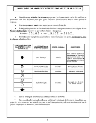 3
InvalidouNenhuma Marcação
Dupla Marcação Invalidou
COMO VOCÊ MARCOU A
SUA OPÇÃO NO ALVÉO-
LOCIRCULAR
ALEITORAÓTICAA
INTERPRETOUCOMO
OPÇÃOAVALIADA
Uma Marcação Validou
Nenhuma Marcação Invalidou
OBSERVAÇÃO
Só é válida a opção cuja
intensidade da marcação
seja suficiente para a lei-
tura da sensibilidade e
esteja dentro do limite do
alvéolo circular.
Marcação insuficiente
Marcação fora do limite
do alvéolo circular
Marcação insuficiente
INSTRUÇÕES PARA O PREENCHIMENTO DO CARTÃO DE RESPOSTAS
♦ Consideram-se alvéolos circulares os pequenos círculos vazios do cartão. O candidato os
preencherá com tinta de caneta preta para que o sensor da leitora ótica os detecte como opções de
resposta.
♦ Use apenas caneta preta para preencher os campos do cartão.
♦ Éobrigatóriopreencheroscincoalvéoloscircularescorrespondentesaoscincodígitosdoseu
Número de Inscrição, inclusive os que tenham 0 ( zero ) à esquerda.
Exemplo: 0 5 1 0 7 e não _ 5 1 0 7 ou 5 1 0 7 _.
♦ Preste bastante atenção no quadro abaixo para evitar que a sua opção, mesmo certa, seja
invalidada pelaleitoraótica:
* Leia as instruções constantes do corpo do cartão de respostas.
* Será considerado reprovado no Exame Intelectual e eliminado do Concurso, o candidato que
preencher incorretamente, no cartão de resposta, os alvéolos que correspondem ao seu número de inscri-
ção, no campo para tal destinado, conforme instruções.
 