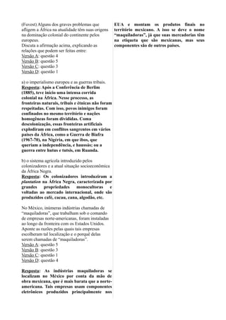 (Fuvest) Alguns dos graves problemas que
afligem a África na atualidade têm suas origens
na dominação colonial do continente pelos
europeus.
Discuta a afirmação acima, explicando as
relações que podem ser feitas entre:
Versão A: questão 4
Versão B: questão 5
Versão C: questão 3
Versão D: questão 1
a) o imperialismo europeu e as guerras tribais.
Resposta: Após a Conferência de Berlim
(1885), teve início uma intensa corrida
colonial na África. Nesse processo, as
fronteiras naturais, tribais e étnicas não foram
respeitadas. Com isso, povos inimigos foram
confinados no mesmo território e nações
homogêneas foram divididas. Coma
descolonização, essas fronteiras artificiais
explodiram em conflitos sangrentos em vários
países da África, como a Guerra de Biafra
(1967-70), na Nigéria, em que ibos, que
queriam a independência, e haussás; ou a
guerra entre hutus e tutsis, em Ruanda.
b) o sistema agrícola introduzido pelos
colonizadores e a atual situação socioeconômica
da África Negra.
Resposta: Os colonizadores introduziram a
plantation na África Negra, caracterizada por
grandes propriedades monocultoras e
voltadas ao mercado internacional, onde são
produzidos café, cacau, cana, algodão, etc.
No México, inúmeras indústrias chamadas de
“maquiladoras”, que trabalham sob o comando
de empresas norte-americanas, foram instaladas
ao longo da fronteira com os Estados Unidos.
Aponte as razões pelas quais tais empresas
escolheram tal localização e o porquê delas
serem chamadas de “maquiladoras”.
Versão A: questão 5
Versão B: questão 3
Versão C: questão 1
Versão D: questão 4
Resposta: As indústrias maquiladoras se
localizam no México por conta da mão de
obra mexicana, que é mais barata que a norte-
americana. Tais empresas usam componentes
eletrônicos produzidos principalmente nos
EUA e montam os produtos finais no
território mexicano. A isso se deve o nome
“maquiladoras”, já que suas mercadorias têm
na etiqueta que são mexicanas, mas seus
componentes são de outros países.
 