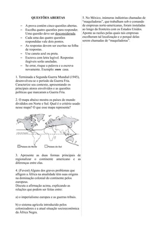 QUESTÕES ABERTAS
– A prova contém cinco questões abertas.
– Escolha quatro questões para responder.
Uma questão deve ser desconsiderada.
– Cada uma das quatro questões
respondidas vale dois pontos.
– As respostas devem ser escritas na folha
de respostas.
– Use caneta azul ou preta.
– Escreva com letra legível. Respostas
ilegíveis serão anuladas.
– Se errar, risque a palavra e a escreva
novamente. Exemplo: caza casa.
1. Terminada a Segunda Guerra Mundial (1945),
desenvolveu-se o período da Guerra Fria.
Caracterize seu contexto, apresentando os
principais atores envolvidos e as questões
políticas que marcaram a Guerra Fria.
2. O mapa abaixo mostra os países do mundo
divididos em Norte e Sul. Qual é o critério usado
nesse mapa? O que esse mapa representa?
3. Apresente as duas formas principais de
regionalizar o continente americano e as
diferenças entre elas.
4. (Fuvest) Alguns dos graves problemas que
afligem a África na atualidade têm suas origens
na dominação colonial do continente pelos
europeus.
Discuta a afirmação acima, explicando as
relações que podem ser feitas entre:
a) o imperialismo europeu e as guerras tribais.
b) o sistema agrícola introduzido pelos
colonizadores e a atual situação socioeconômica
da África Negra.
5. No México, inúmeras indústrias chamadas de
“maquiladoras”, que trabalham sob o comando
de empresas norte-americanas, foram instaladas
ao longo da fronteira com os Estados Unidos.
Aponte as razões pelas quais tais empresas
escolheram tal localização e o porquê delas
serem chamadas de “maquiladoras”.
 