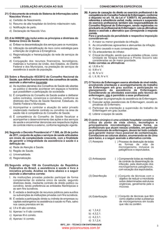 LEGISLAÇÃO APLICADA AO SUS
21) O documento de entrada do Sistema de Informações sobre
Nascidos Vivos é:
a) Certidão de Nascimento.
b) Resumo de alta hospitalar do binômio mãe/recém nato.
c) Notificação de parto.
d) Declaração de Nascido Vivo.
22) A lei 8080/90 não inclui entre os princípios e diretrizes do
Sistema Único de Saúde:
a) Ênfase na descentralização dos serviços para os municípios.
b) Utilização da estratificação de risco como estratégia para
a Atenção de Urgência e Emergência.
c) Regionalização e hierarquização da rede de serviços de
saúde.
d) Conjugação dos recursos financeiros, tecnológicos,
materiais e humanos da União, dos Estados, do Distrito
Federal e dos Municípios, na prestação de serviços de
assistência à saúde da população.
23) Sobre a Resolução 453/2012 do Conselho Nacional da
Saúde, que define funcionamento dos conselhos de saúde,
assinale a alternativa incorreta:
a) As reuniões plenárias dos Conselhos de Saúde são abertas
ao público e deverão acontecer em espaços e horários
que possibilitem a participação da sociedade.
b) É competência do Conselho de Saúde avaliar e deliberar
sobre contratos, consórcios e convênios, conforme as
diretrizes dos Planos de Saúde Nacional, Estaduais, do
Distrito Federal e Municipais.
c) Acompanhar e controlar a atuação do setor privado
credenciado mediante contrato ou convênio na área de
saúde não é competência do Conselho de Saúde.
d) É competência do Conselho de Saúde fiscalizar e
acompanhar o desenvolvimento das ações e dos serviços
de saúde e encaminhar denúncias aos respectivos órgãos
de controle interno e externo, conforme legislação vigente.
24) Segundo o Decreto Presidencial nº 7.508, de 28 de junho
de 2011, conjunto de ações e serviços de saúde articulados
em níveis de complexidade crescente, com a finalidade
de garantir a integralidade da assistência à saúde é a
definição de:
a) Rede de Atenção à Saúde.
b) Região de Saúde.
c) Universalidade.
d) Regionalização.
25) Segundo artigo 199 da Constituição da República
Federativa do Brasil, a assistência à saúde é livre à
iniciativa privada. Analise os itens abaixo e a seguir
assinale a alternativa correta:
I. As instituições privadas poderão participar de forma
complementar do sistema único de saúde, segundo
diretrizes deste, mediante contrato de direito público ou
convênio, tendo preferência as entidades filantrópicas e
as sem fins lucrativos.
II. É vedada a destinação de recursos públicos para auxílios
ou subvenções às instituições privadas com fins lucrativos.
III. É vedada a participação direta ou indireta de empresas ou
capitais estrangeiros na assistência à saúde no País, salvo
nos casos previstos em lei.
a) I,II e III são corretos.
b) Apenas I e II são corretos.
c) Apenas III é correto.
d) Apenas I é correto.

CONHECIMENTOS ESPECÍFICOS

26) A pena de cassação do direito ao exercício profissional é de
competência do Conselho Federal de Enfermagem, conforme
o disposto no art. 18, da Lei n° 5.905/73. As penalidades,
referentes à advertência verbal, multa, censura e suspensão
do exercício profissional, também são responsabilidade do
Conselho Regional de Enfermagem, sendo registradas no
prontuário do profissional de Enfermagem. Leia as afirmativas
abaixo e assinale a alternativa que corresponde à resposta
correta.
Para a graduação da penalidade e respectiva imposição
consideram-se:
I. A maior ou menor gravidade da infração.
II. As circunstâncias agravantes e atenuantes da infração.
III. O dano causado e suas consequências.
IV. Os antecedentes do infrator.
V. O local da infração, sendo que as unidades críticas, como
Unidade de Terapia Intensiva e Pronto Socorro são
consideradas as de maior gravidade.
Estão corretas as afirmativas
a) I,II,III e IV.
b) II,III e V.
c) III, IV e V.
d) I, II, III, IV e V.

27) O Técnico de Enfermagem exerce atividade de nível médio,
envolvendo orientação e acompanhamento do trabalho
de Enfermagem em grau auxiliar, e participação no
planejamento da assistência de Enfermagem.
Considerando as atividades exercidas pelo técnico de
enfermagem, não é permitido a esse profissional:
a) Participar da programação da assistência de Enfermagem.
b) Executar ações assistenciais de Enfermagem, exceto as
privativas do Enfermeiro.
c) Participar da orientação e supervisão do trabalho de
Enfermagem em grau auxiliar.
d) Liderar a equipe de saúde.

28) O centro cirúrgico é uma unidade hospitalar considerada
crítica do ponto de vista clínico, tecnológico e
principalmente microbiológico. Dessa forma, os
profissionais que atuam nessas unidades, em particular
os profissionais de enfermagem, devem ter todo cuidado
para garantir menor risco possível de contaminação.
Correlacione as colunas abaixo, enumerando-as de cima
para baixo, e a seguir assinale a alternativa correta.
(1) Assepsia
( ) Processo de destruição de todas
as formas de vida de
microrganismo, inclusive os
patogênicos e esporulados.
(2) Antissepsia

( ) Compreende todas as medidas
de controle da disseminação da
infecção, pela destruição dos
microrganismos patogênicos,
com exceção dos esporulados.

(3) Desinfecção

( ) Conjunto de técnicas com o
objetivo de reduzir a microbiota
sobre determinadas estruturas
orgânicas, geralmente pele e
mucosa.

(4) Esterilização

( ) Conjunto de técnicas que têm
como objetivo evitar a presença
de microrganismos em locais
que não os contêm.

a)
b)
c)
d)

1,3,4,2.
4,3,2,1.
4,2,3,1.
3,1,2,4.

IBFC_201 - TÉCNICO EM ENFERMAGEM

www.pciconcursos.com.br

3

 