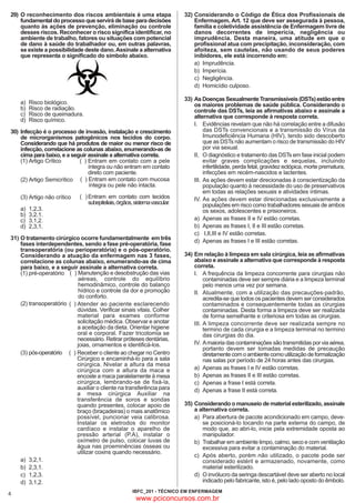29) O reconhecimento dos riscos ambientais é uma etapa
fundamental do processo que servirá de base para decisões
quanto às ações de prevenção, eliminação ou controle
desses riscos. Reconhecer o risco significa identificar, no
ambiente de trabalho, fatores ou situações com potencial
de dano à saúde do trabalhador ou, em outras palavras,
se existe a possibilidade deste dano. Assinale a alternativa
que representa o significado do símbolo abaixo.

a)
b)
c)
d)

Risco biológico.
Risco de radiação.
Risco de queimadura.
Risco químico.

30) Infecção é o processo de invasão, instalação e crescimento
de microrganismos patogênicos nos tecidos do corpo.
Considerando que há produtos de maior ou menor risco de
infecção, correlacione as colunas abaixo, enumerando-as de
cima para baixo, e a seguir assinale a alternativa correta.
( ) Entram em contato com a pele
(1) Artigo Crítico
íntegra ou não entram em contato
direto com paciente.
(2) Artigo Semicrítico ( ) Entram em contato com mucosa
íntegra ou pele não intacta.
(3) Artigo não crítico
a)
b)
c)
d)

1,2,3.
3,2,1.
3,1,2.
2,3,1.

( ) Entram em contato com tecidos
subepiteliais, órgãos, sistema vascular.

31) O tratamento cirúrgico ocorre fundamentalmente em três
fases interdependentes, sendo a fase pré-operatória, fase
transoperatória (ou perioperatória) e o pós-operatório.
Considerando a atuação da enfermagem nas 3 fases,
correlacione as colunas abaixo, enumerando-as de cima
para baixo, e a seguir assinale a alternativa correta.
(1) pré-operatório ( ) Manutenção e desobstrução das vias
aéreas, controle do equilíbrio
hemodinâmico, controle do balanço
hídrico e controle da dor e promoção
do conforto.
(2) transoperatório ( ) Atender ao paciente esclarecendo
dúvidas. Verificar sinais vitais. Colher
material para exames conforme
solicitação médica. Observar e anotar
a aceitação da dieta. Orientar higiene
oral e corporal. Fazer tricotomia se
necessário. Retirar próteses dentárias,
joias, ornamentos e identificá-los.
(3) pós-operatório ( ) Receber o cliente ao chegar no Centro
Cirúrgico e encaminhá-lo para a sala
cirúrgica. Nivelar a altura da mesa
cirúrgica com a altura da maca e
encoste a maca paralelamente à mesa
cirúrgica, lembrando-se de fixá-la,
auxiliar o cliente na transferência para
a mesa cirúrgica Auxiliar na
transferência de soros e sondas
quando presentes, colocar apoio de
braço (braçadeiras) o mais anatômico
possível, puncionar veia calibrosa.
Instalar os eletrodos do monitor
cardíaco e instalar o aparelho de
pressão arterial (P.A), instalar o
oxímetro de pulso, colocar luvas de
água nas proeminências ósseas ou
utilizar coxins quando necessário.
a) 3,2,1.
b) 2,3,1.
c) 1,2,3.
d) 3,1,2.

4

32) Considerando o Código de Ética dos Profissionais de
Enfermagem, Art. 12 que deve ser assegurada à pessoa,
família e coletividade assistência de Enfermagem livre de
danos decorrentes de imperícia, negligência ou
imprudência. Desta maneira, uma atitude em que o
profissional atua com precipitação, inconsideração, com
afoiteza, sem cautelas, não usando de seus poderes
inibidores, ele está incorrendo em:
a) Imprudência.
b) Imperícia.
c) Negligência.
d) Homicídio culposo.
33) As Doenças Sexualmente Transmissíveis (DSTs) estão entre
os maiores problemas de saúde pública. Considerando o
controle das DSTs, leia as afirmativas abaixo e assinale a
alternativa que corresponde à resposta correta.
I. Evidências revelam que não há correlação entre a difusão
das DSTs convencionais e a transmissão do Vírus da
Imunodeficiência Humana (HIV), tendo sido descoberto
que as DSTs não aumentam o risco de transmissão do HIV
por via sexual.
II, O diagnóstico e tratamento das DSTs em fase inicial podem
evitar graves complicações e sequelas, incluindo
infertilidade, perda fetal, gravidez ectópica, morte prematura,
infecções em recém-nascidos e lactentes.
III. As ações devem estar direcionadas à conscientização da
população quanto à necessidade do uso de preservativos
em todas as relações sexuais e atividades íntimas.
IV. As ações devem estar direcionadas exclusivamente a
populações em risco como trabalhadores sexuais de ambos
os sexos, adolescentes e prisioneiros.
a) Apenas as frases II e IV estão corretas.
b) Apenas as frases I, II e III estão corretas.
c) I,II,III e IV estão corretas.
d) Apenas as frases I e III estão corretas.
34) Em relação à limpeza em sala cirúrgica, leia as afirmativas
abaixo e assinale a alternativa que corresponde à resposta
correta.
I. A frequência da limpeza concorrente para cirurgias não
contaminadas deve ser sempre diária e a limpeza terminal
pelo menos uma vez por semana.
II. Atualmente, com a utilização das precauções-padrão,
acredita-se que todos os pacientes devem ser considerados
contaminados e consequentemente todas as cirurgias
contaminadas. Desta forma a limpeza deve ser realizada
de forma semelhante e criteriosa em todas as cirurgias.
III. A limpeza concorrente deve ser realizada sempre no
termino de cada cirurgia e a limpeza terminal no termino
das cirurgias do dia.
IV. A maioria das contaminações são transmitidas por via aérea,
portanto devem ser tomadas medidas de precaução
diretamente com o ambiente como utilização de formalização
nas salas por período de 24 horas antes das cirurgias.
a) Apenas as frases I e IV estão corretas.
b) Apenas as frases II e III estão corretas.
c) Apenas a frase I está correta.
d) Apenas a frase II está correta.
35) Considerando o manuseio de material esterilizado, assinale
a alternativa correta.
a) Para abertura de pacote acondicionado em campo, devese posicioná-lo tocando na parte externa do campo, de
modo que, ao abri-lo, inicie pela extremidade oposta ao
manipulador.
b) Trabalhar em ambiente limpo, calmo, seco e com ventilação
excessiva para evitar a contaminação do material.
c) Após aberto, porém não utilizado, o pacote pode ser
considerado estéril e armazenado, novamente, como
material esterilizado.
d) O invólucro da seringa descartável deve ser aberto no local
indicado pelo fabricante, isto é, pelo lado oposto do êmbolo.

IBFC_201 - TÉCNICO EM ENFERMAGEM

www.pciconcursos.com.br

 