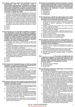 36) A equipe auxiliar que desenvolve atividades na área de
esterilização, deve ter conhecimento sobre o
funcionamento das autoclaves e cuidados como material
antes e após a esterilização. Em relação às recomendações
básicas para montagem das cargas em autoclave a vapor,
leia as frases abaixo e marque (F) se a afirmativa for falsa
e (V) se for verdadeira. Em seguida, assinale a alternativa
que contém a sequência correta.
( ) Ocupar, no máximo, 50% da capacidade da câmara para
favorecer a boa utilização da capacidade da autoclave e
proporcionar espaço livre para a circulação do vapor na câmara.
( ) Espaçar, no mínimo, 6cm (centímetros) entre os pacotes
para permitir que o vapor alcance todas as faces do pacote.
( ) Não sobrepor materiais de modo a compactá-los, para
permitir que o vapor alcance todas as faces dos pacotes.
( ) Não posicionar os pacotes encostados nas paredes internas
da câmara, pois essa conduta evita que as laterais
encostadas nas paredes não tenham contato com o vapor.
a) V,F,F,F.
b) V,V,V,V.
c) F,F,V,V.
d) F,VF,V.

37) Considerando que as infecções hospitalares constituem
risco significativo à saúde dos usuários dos hospitais, e
sua prevenção e controle envolvem medidas de qualificação
da assistência hospitalar, de vigilância sanitária e outras,
tomadas no âmbito do Estado, do Município e de cada
hospital, leia as frases abaixo e marque (F) se a afirmativa
for falsa e (V) se for verdadeira. Em seguida, assinale a
alternativa que contém a sequência correta.
( ) A lavagem das mãos é, isoladamente, a ação mais
importante para a prevenção e controle das infecções
hospitalares.
( ) O uso de luvas dispensa a lavagem das mãos antes e após
contatos que envolvam mucosas, sangue ou outros fluidos
corpóreos, secreções ou excreções.
( ) Infecção comunitária (IC) é aquela constatada, ou em
incubação, no ato de admissão do paciente, desde que
não relacionada com internação anterior no mesmo hospital.
( ) Infecção hospitalar (IH) é aquela adquirida após a admissão
do paciente e que se manifesta durante a internação ou
após a alta, quando puder ser relacionada com a internação
ou procedimentos hospitalares.
a) F,V,F,F.
b) V,F,V,V.
c) V,F,V,F.
d) V,V,V,V.

38) A tricotomia é um procedimento que consiste na remoção
dos pelos ou do cabelo. Em relação ao procedimento de
tricotomia, assinale a alternativa correta.
a) Para o cateterismo cardíaco, deve ser feita a tricotomia na
região torácica até a cicatriz umbilical.
b) Esticar a pele com a mão protegida com gaze e proceder
à tricotomia em movimentos amplos e suaves. O sentido
da raspagem deve ser contrário ao crescimento dos pelos.
c) O uso do tricotomizador é obrigatório para o procedimento
de tricotomia, independente do tipo de cirurgia.
d) Nas operações programadas, a tricotomia é realizada até 2
horas antes da cirurgia; e nas emergências, é feita momentos
antes de encaminhar o paciente para a sala cirúrgica.

39) Os sinais vitais são os indicadores das condições de
saúde de um indivíduo. Em relação à temperatura corporal,
assinale a alternativa correta.
a) Na via oral, o bulbo do termômetro deve estar posicionado
acima da língua e seguro com os lábios fechados. Essa
via é contraindicada apenas em crianças.
b) A temperatura retal é a via mais frequente, porém oferece
menor precisão em relação à oral e axilar.
c) Considerando os parâmetros de normalidade de temperatura,
os locais mais utilizados para a verificação são as cavidades
oral, axilar e retal. Em média, considera-se 37ºC como
temperatura oral normal, sendo a temperatura axilar 0,6ºC
mais baixa e a retal 0,6ºC mais alta.
d) A temperatura axilar é considerada a via mais fidedigna
quando comparada com a retal, sendo a mais utilizada nos
atendimentos hospitalares.

40) Injeções são preparações estéreis de soluções, emulsões
ou suspensões destinadas à administração parenteral.
Quando administrada entre a derme e a epiderme, com
absorção do medicamento lentamente, com local indicado:
face anterior do antebraço e região subescapular
corresponde à via:
a) Intramuscular.
b) Subcutânea.
c) Intradérmica.
d) Intraespinhal.
41) Em relação aos cuidados de enfermagem para a coleta
de urina 24 horas, leia as afirmativas abaixo e assinale a
alternativa que corresponde à resposta correta.
I. Enfatizar que a perda de coleta de urina, mesmo que seja
de apenas uma amostra, durante o período programado,
invalidará o exame, implicando no recomeço do
procedimento.
II. Orientar o paciente para guardar toda a urina no frasco
durante o período de coleta.
III É um procedimento importante para avaliação da função
renal e evolução do paciente.
IV. Durante o período de coleta, o paciente deve estar com
restrição hídrica para facilitar o controle do débito urinário.
a) I,II,III e IV estão corretas.
b) Apenas as frases I, II e III estão corretas.
c) Apenas as frases II, III e IV estão corretas.
d) Apenas as frases II e III estão corretas.
42) Em paciente vítima de acidente automobilístico, que
apresenta sangramento intenso em membros inferiores,
os prestadores de primeiros socorros, sem treinamento
específico, devem inicialmente
a) Chamar o serviço médico de emergência e manter o
paciente com os membros inferiores em posição de
Trendelenburg.
b) Realizar um torniquete improvisado, de modo a colocá-lo
10 cm (centímetros) acima do local de sangramento.
c) Usar agentes hemostáticos para controlar a hemorragia.
d) Realizar aplicação de pressão direta no local de
sangramento.

43) A ________________ é uma escala neurológica que tem
o objetivo de registrar o nível de consciência de uma
pessoa. São avaliados três parâmetros: abertura ocular,
resposta verbal e resposta motora. Preencha a lacuna e
assinale a alternativa correspondente correta.
a) Escala Richter.
b) Escala de coma de Glasgow.
c) Escala de Braden.
d) Escala Likert.

44) Considerando a estrutura e organização, é correto afirmar
que os prontos-socorros:
a) Atendem alta complexidade buscando acolher pacientes
que estejam em estado de Urgência ou Emergência. São
atendidas pessoas que correm risco iminente de vida, como
acidentados, suspeita de infartos, derrames, apendicite,
pneumonia, fraturas, entre outras complicações.
b) Funcionam 24 horas por dia, sete dias por semana, e
podem resolver grande parte das urgências e emergências.
Tem por finalidade diminuir as filas nas unidades de urgência
dos hospitais, evitando que casos que possam ser resolvidos
mais brandamente e em unidades básicas de saúde, sejam
encaminhados para as unidades hospitalares.
c) Consistem como arranjos organizativos de ações e serviços
de saúde, de diferentes densidades tecnológicas, que,
integrados por meio de sistemas de apoio técnico, logístico
e de gestão, buscam garantir a integralidade do cuidado.
Caracterizam-se pela formação de relações horizontais
entre os pontos de atenção, sendo a Atenção Primária à
Saúde o centro de comunicação.
d) Possuem uma central de regulação que conta com
profissionais de saúde e médicos treinados para dar
orientações de primeiros socorros por telefone. São estes
profissionais que definem o tipo de atendimento, ambulância
e equipe adequados a cada caso. Há situações em que basta
uma orientação por telefone. Atendem pacientes na residência,
no local de trabalho, na via pública, ou seja, através do telefone
o atendimento chega ao usuário onde este estiver.

IBFC_201 - TÉCNICO EM ENFERMAGEM

www.pciconcursos.com.br

5

 