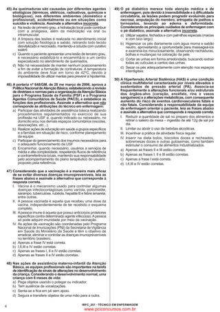 45) As queimaduras são causadas por diferentes agentes
etiológicos (térmicos, elétricos, radioativos, químicos e
biológicos), nos diferentes ambientes (doméstico e
profissional), acidentalmente ou em situações como
suicídio e violência. Assinale a alternativa incorreta.
a) Na lesão de primeiro grau, a hidratação local pode contribuir
com a analgesia, além da medicação via oral ou
intramuscular.
b) A limpeza das lesões é realizada no atendimento inicial
com solução fisiológica e sabão, retirando todo tecido
desvitalizado e necrosado, mantendo-a ocluída com curativo
estéril.
c) Quando o paciente apresentar uma lesão de terceiro grau,
é necessário estabilizá-lo e encaminhá-lo a um centro
especializado no atendimento de queimados.
d) Não há necessidade de manter nenhum posicionamento
a fim de evitar a formação de contraturas. A temperatura
do ambiente deve ficar em torno de 42ºC, devido à
impossibilidade de utilizar mantas para prevenir a hipotermia.
46) A portaria nº 648/GM, de 28 me março de 2006, aprova a
Política Nacional de Atenção Básica, estabelecendo a revisão
de diretrizes e normas para a organização da Atenção Básica
para o Programa Saúde da Família (PSF) e o Programa
Agentes Comunitários de Saúde (PACS), e estabelece as
funções dos profissionais. Assinale a alternativa que não
corresponde às atribuições do técnico em enfermagem:
a) Participar das atividades de assistência básica realizando
procedimentos regulamentados no exercício de sua
profissão na USF e, quando indicado ou necessário, no
domicílio e/ou nos demais espaços comunitários (escolas,
associações, etc...).
b) Realizar ações de educação em saúde a grupos específicos
e a famílias em situação de risco, conforme planejamento
da equipe.
c) Participar do gerenciamento dos insumos necessários para
o adequado funcionamento da USF
d) Encaminhar, quando necessário, usuários a serviços de
média e alta complexidade, respeitando fluxos de referência
e contrarreferência locais, mantendo sua responsabilidade
pelo acompanhamento do plano terapêutico do usuário,
proposto pela referência.
47) Considerando que a vacinação é a maneira mais eficaz
de se evitar diversas doenças imunopreveníveis, leia as
frases abaixo e assinale a alternativa que corresponde à
resposta correta.
I. Vacina é o mecanismo usado para controlar algumas
doenças infectocontagiosas como varíola, poliomielite,
sarampo, tuberculose, rubéola, hepatite B e febre amarela,
entre outras.
II. A pessoa vacinada é aquela que recebeu uma dose da
vacina, independentemente de ter recebido o esquema
completo.
III. A pessoa imune é aquela que possui anticorpos protetores
específicos contra determinado agente infeccioso. A pessoa
só pode adquirir imunidade por meio da vacinação.
IV. As ações de vacinação são coordenadas pelo Programa
Nacional de Imunizações (PNI) da Secretaria de Vigilância
em Saúde do Ministério da Saúde e têm o objetivo de
erradicar, eliminar e controlar as doenças imunopreveníveis
no território brasileiro.
a) Apenas a frase IV está correta.
b) I,II,III e IV estão corretas.
c) Apenas as frases I, II e IV estão corretas.
d) Apenas as frases II e IV estão corretas.

49) O pé diabético merece toda atenção médica e de
enfermagem, pois devido à insensibilidade e à dificuldade
circulatória, as lesões podem progredir evoluindo para
necrose, amputação do membro, artropatia de joelhos e
tornozelos, levando ao edema e deformidade.
Considerando os principais cuidados de enfermagem com
o pé diabético, assinale a alternativa incorreta.
a) Utilizar sapatos, fechados e com palmilhas especiais (macias
e com bico largo).
b) Higienizar os pés diariamente com água morna e sabão
neutro, aproveitando a oportunidade para massageá-los
e examiná-los minuciosamente, observando rachaduras,
bolhas e mudanças na coloração da pele.
c) Cortar as unhas em forma arredondada, buscando extrair
todas as cutículas e cantos das unhas.
d) Secar os pés adequadamente com atenção nos espaços
interdigitais.
50) A Hipertensão Arterial Sistêmica (HAS) é uma condição
clínica multifatorial caracterizada por níveis elevados e
sustentados de pressão arterial (PA). Associa-se
frequentemente a alterações funcionais e/ou estruturais
dos órgãos-alvo (coração, encéfalo, rins e vasos
sanguíneos) e a alterações metabólicas, com consequente
aumento do risco de eventos cardiovasculares fatais e
não fatais. Considerando a responsabilidade da equipe
de enfermagem orientar o paciente, leia as frases abaixo
e assinale a alternativa que corresponde à resposta correta.
I. Reduzir a quantidade de sal no preparo dos alimentos e
retirar o saleiro da mesa – ingestão de até 12g de sal por
dia.
II. Limitar ou abolir o uso de bebidas alcoólicas.
III. Incentivar a prática de atividade física regular.
IV. Inserir na dieta bolos, biscoitos doces e recheados,
sobremesas doces e outras guloseimas, como também
estimular o consumo de alimentos industrializados.
a) Apenas as frases II e III estão corretas.
b) Apenas as frases I, II e III estão corretas.
c) Apenas a frase I está correta.
d) I,II,III e IV estão corretas.

48) Nas ações de assistência materno-infantil da Atenção
Básica, as equipes profissionais são importantes na tarefa
de identificação de sinais de alterações no desenvolvimento
da criança. Considerando o desenvolvimento normal, uma
criança com 6 meses de vida:
a) Pega objetos usando o polegar ou indicador.
b) Tem ausência de vocalizações.
c) Senta-se e fica em pé sem apoio.
d) Segura e transfere objetos de uma mão para a outra.
6

IBFC_201 - TÉCNICO EM ENFERMAGEM

www.pciconcursos.com.br

 
