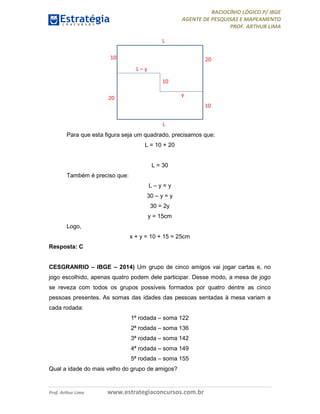 RACIOCÍNIO LÓGICO P/ IBGE
AGENTE DE PESQUISAS E MAPEAMENTO
PROF. ARTHUR LIMA
Prof. Arthur Lima www.estrategiaconcursos.com.br
Para que esta figura seja um quadrado, precisamos que:
L = 10 + 20
L = 30
Também é preciso que:
L – y = y
30 – y = y
30 = 2y
y = 15cm
Logo,
x + y = 10 + 15 = 25cm
Resposta: C
CESGRANRIO – IBGE – 2014) Um grupo de cinco amigos vai jogar cartas e, no
jogo escolhido, apenas quatro podem dele participar. Desse modo, a mesa de jogo
se reveza com todos os grupos possíveis formados por quatro dentre as cinco
pessoas presentes. As somas das idades das pessoas sentadas à mesa variam a
cada rodada:
1ª rodada – soma 122
2ª rodada – soma 136
3ª rodada – soma 142
4ª rodada – soma 149
5ª rodada – soma 155
Qual a idade do mais velho do grupo de amigos?
 