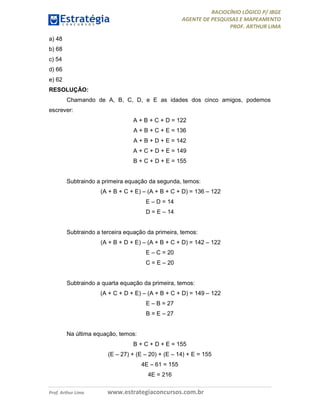 RACIOCÍNIO LÓGICO P/ IBGE
AGENTE DE PESQUISAS E MAPEAMENTO
PROF. ARTHUR LIMA
Prof. Arthur Lima www.estrategiaconcursos.com.br
a) 48
b) 68
c) 54
d) 66
e) 62
RESOLUÇÃO:
Chamando de A, B, C, D, e E as idades dos cinco amigos, podemos
escrever:
A + B + C + D = 122
A + B + C + E = 136
A + B + D + E = 142
A + C + D + E = 149
B + C + D + E = 155
Subtraindo a primeira equação da segunda, temos:
(A + B + C + E) – (A + B + C + D) = 136 – 122
E – D = 14
D = E – 14
Subtraindo a terceira equação da primeira, temos:
(A + B + D + E) – (A + B + C + D) = 142 – 122
E – C = 20
C = E – 20
Subtraindo a quarta equação da primeira, temos:
(A + C + D + E) – (A + B + C + D) = 149 – 122
E – B = 27
B = E – 27
Na última equação, temos:
B + C + D + E = 155
(E – 27) + (E – 20) + (E – 14) + E = 155
4E – 61 = 155
4E = 216
 