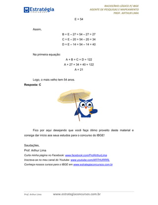 RACIOCÍNIO LÓGICO P/ IBGE
AGENTE DE PESQUISAS E MAPEAMENTO
PROF. ARTHUR LIMA
Prof. Arthur Lima www.estrategiaconcursos.com.br
E = 54
Assim,
B = E – 27 = 54 – 27 = 27
C = E – 20 = 54 – 20 = 34
D = E – 14 = 54 – 14 = 40
Na primeira equação:
A + B + C + D = 122
A + 27 + 34 + 40 = 122
A = 21
Logo, o mais velho tem 54 anos.
Resposta: C
Fico por aqui desejando que você faça ótimo proveito deste material e
consiga dar início aos seus estudos para o concurso do IBGE!
Saudações,
Prof. Arthur Lima
Curta minha página no Facebook: www.facebook.com/ProfArthurLima
Inscreva-se no meu canal do Youtube: www.youtube.com/ARTHURRRL
Conheça nossos cursos para o IBGE em www.estrategiaconcursos.com.br
 