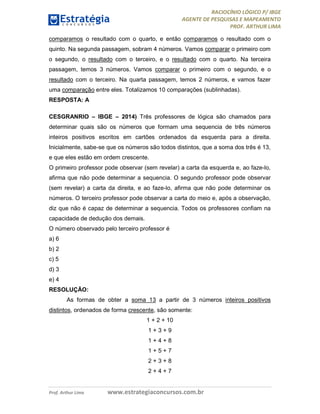 RACIOCÍNIO LÓGICO P/ IBGE
AGENTE DE PESQUISAS E MAPEAMENTO
PROF. ARTHUR LIMA
Prof. Arthur Lima www.estrategiaconcursos.com.br
comparamos o resultado com o quarto, e então comparamos o resultado com o
quinto. Na segunda passagem, sobram 4 números. Vamos comparar o primeiro com
o segundo, o resultado com o terceiro, e o resultado com o quarto. Na terceira
passagem, temos 3 números. Vamos comparar o primeiro com o segundo, e o
resultado com o terceiro. Na quarta passagem, temos 2 números, e vamos fazer
uma comparação entre eles. Totalizamos 10 comparações (sublinhadas).
RESPOSTA: A
CESGRANRIO – IBGE – 2014) Três professores de lógica são chamados para
determinar quais são os números que formam uma sequencia de três números
inteiros positivos escritos em cartões ordenados da esquerda para a direita.
Inicialmente, sabe-se que os números são todos distintos, que a soma dos três é 13,
e que eles estão em ordem crescente.
O primeiro professor pode observar (sem revelar) a carta da esquerda e, ao faze-lo,
afirma que não pode determinar a sequencia. O segundo professor pode observar
(sem revelar) a carta da direita, e ao faze-lo, afirma que não pode determinar os
números. O terceiro professor pode observar a carta do meio e, após a observação,
diz que não é capaz de determinar a sequencia. Todos os professores confiam na
capacidade de dedução dos demais.
O número observado pelo terceiro professor é
a) 6
b) 2
c) 5
d) 3
e) 4
RESOLUÇÃO:
As formas de obter a soma 13 a partir de 3 números inteiros positivos
distintos, ordenados de forma crescente, são somente:
1 + 2 + 10
1 + 3 + 9
1 + 4 + 8
1 + 5 + 7
2 + 3 + 8
2 + 4 + 7
 