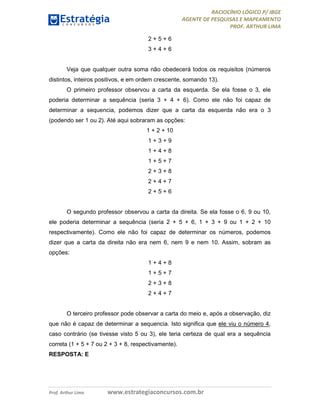 RACIOCÍNIO LÓGICO P/ IBGE
AGENTE DE PESQUISAS E MAPEAMENTO
PROF. ARTHUR LIMA
Prof. Arthur Lima www.estrategiaconcursos.com.br
2 + 5 + 6
3 + 4 + 6
Veja que qualquer outra soma não obedecerá todos os requisitos (números
distintos, inteiros positivos, e em ordem crescente, somando 13).
O primeiro professor observou a carta da esquerda. Se ela fosse o 3, ele
poderia determinar a sequência (seria 3 + 4 + 6). Como ele não foi capaz de
determinar a sequencia, podemos dizer que a carta da esquerda não era o 3
(podendo ser 1 ou 2). Até aqui sobraram as opções:
1 + 2 + 10
1 + 3 + 9
1 + 4 + 8
1 + 5 + 7
2 + 3 + 8
2 + 4 + 7
2 + 5 + 6
O segundo professor observou a carta da direita. Se ela fosse o 6, 9 ou 10,
ele poderia determinar a sequência (seria 2 + 5 + 6, 1 + 3 + 9 ou 1 + 2 + 10
respectivamente). Como ele não foi capaz de determinar os números, podemos
dizer que a carta da direita não era nem 6, nem 9 e nem 10. Assim, sobram as
opções:
1 + 4 + 8
1 + 5 + 7
2 + 3 + 8
2 + 4 + 7
O terceiro professor pode observar a carta do meio e, após a observação, diz
que não é capaz de determinar a sequencia. Isto significa que ele viu o número 4,
caso contrário (se tivesse visto 5 ou 3), ele teria certeza de qual era a sequência
correta (1 + 5 + 7 ou 2 + 3 + 8, respectivamente).
RESPOSTA: E
 