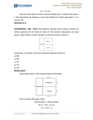 RACIOCÍNIO LÓGICO P/ IBGE
AGENTE DE PESQUISAS E MAPEAMENTO
PROF. ARTHUR LIMA
Prof. Arthur Lima www.estrategiaconcursos.com.br
6, 11, 16, 21, ...
Veja que todos esses números, quando divididos por 5, deixam resto igual a
1. Das alternativas de resposta, a única que dividida por 5 deixa resto igual a 1 é o
número 181.
RESPOSTA: B
CESGRANRIO – IBG – 2014) Três herdeiros, Arnaldo, Bruno e Paulo, dividiram um
terreno quadrado de 42 metros de lado em três terrenos retangulares de áreas
iguais. A figura abaixo mostra a divisão e a parte que coube a cada um.
O perímetro, em metros, do terreno retangular destinado a Bruno é
a) 588
b) 105
c) 147
d) 112
e) 126
RESOLUÇÃO:
Veja a figura abaixo, onde marquei algumas dimensões:
Como as áreas são iguais, então:
Área de Bruno = Área de Paulo
42 x L = (42 – L) x 21
2 x L = (42 – L)
 
