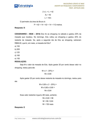 RACIOCÍNIO LÓGICO P/ IBGE
AGENTE DE PESQUISAS E MAPEAMENTO
PROF. ARTHUR LIMA
Prof. Arthur Lima www.estrategiaconcursos.com.br
2 x L + L = 42
3L = 42
L = 14m
O perímetro da área de Bruno é:
P = 42 + 14 + 42 + 14 = 112 metros
Resposta: D
CESGRANRIO – IBGE – 2014) Edu foi ao shopping no sábado e gastou 20% da
mesada que recebeu. No domingo, Edu voltou ao shopping e gastou 20% do
restante da mesada. Se, após a segunda ida de Edu ao shopping, sobraram
R$96,00, qual é, em reais, a mesada de Edu?
a) 100
b) 200
c) 120
d) 160
e) 150
RESOLUÇÃO:
Seja M o valor da mesada de Edu. Após gastar 20 por cento desse valor no
shopping, restou para ele:
M x (1 - 20%) =
M x 0,80
Após gastar 20 por cento desse restante da mesada no domingo, restou para
ele:
M x 0,80 x (1 - 20%) =
M x 0,80 x 0,80 =
M x 0,64
Esse valor restante é igual a 96 reais, portanto:
M x 0,64 = 96
M = 96 / 0,64
M = 150 reais
Resposta: E
 