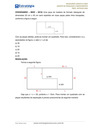 RACIOCÍNIO LÓGICO P/ IBGE
AGENTE DE PESQUISAS E MAPEAMENTO
PROF. ARTHUR LIMA
Prof. Arthur Lima www.estrategiaconcursos.com.br
CESGRANRIO – IBGE – 2014) Uma peça de madeira de formato retangular de
dimensões 20 cm x 45 cm será repartida em duas peças pelas linha tracejadas,
conforme a figura a seguir.
Com as peças obtidas, pode-se montar um quadrado. Para isso, considerando x e y
assinalados na figura, o valor x + y é de
a) 30
b) 10
c) 25
d) 15
e) 20
RESOLUÇÃO:
Temos a seguinte figura:
Veja que x + x = 20, portanto x = 10cm. Para montar um quadrado com as
peças resultantes da separação é preciso posicioná-las da seguinte maneira:
 