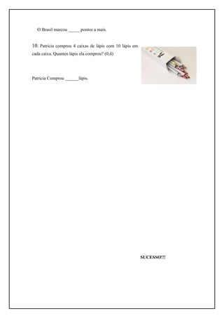 O Brasil marcou _____ pontos a mais.


10. Patrícia comprou 4 caixas de lápis com 10 lápis em
cada caixa. Quantos lápis ela comprou? (0,4)




Patrícia Comprou ______lápis.




                                                         SUCESSO!!!
 