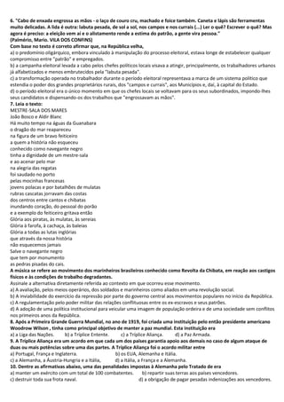 6. "Cabo de enxada engrossa as mãos - o laço de couro cru, machado e foice também. Caneta e lápis são ferramentas
muito delicadas. A lida é outra: labuta pesada, de sol a sol, nos campos e nos currais (...) Ler o quê? Escrever o quê? Mas
agora é preciso: a eleição vem aí e o alistamento rende a estima do patrão, a gente vira pessoa."
(Palmério, Mario. VILA DOS CONFINS)
Com base no texto é correto afirmar que, na República velha,
a) o predomínio oligárquico, embora vinculado à manipulação do processo eleitoral, estava longe de estabelecer qualquer
compromisso entre "patrão" e empregados.
b) a campanha eleitoral levada a cabo pelos chefes políticos locais visava a atingir, principalmente, os trabalhadores urbanos
já alfabetizados e menos embrutecidos pela "labuta pesada".
c) a transformação operada no trabalhador durante o período eleitoral representava a marca de um sistema político que
estendia o poder dos grandes proprietários rurais, dos "campos e currais", aos Municípios e, daí, à capital do Estado.
d) o período eleitoral era o único momento em que os chefes locais se voltavam para os seus subordinados, impondo-lhes
seus candidatos e dispensando-os dos trabalhos que "engrossavam as mãos".
7. Leia o texto:
MESTRE-SALA DOS MARES
João Bosco e Aldir Blanc
Há muito tempo na águas da Guanabara
o dragão do mar reapareceu
na figura de um bravo feiticeiro
a quem a história não esqueceu
conhecido como navegante negro
tinha a dignidade de um mestre-sala
e ao acenar pelo mar
na alegria das regatas
foi saudado no porto
pelas mocinhas francesas
jovens polacas e por batalhões de mulatas
rubras cascatas jorravam das costas
dos centros entre cantos e chibatas
inundando coração, do pessoal do porão
e a exemplo do feiticeiro gritava então
Glória aos piratas, às mulatas, às sereias
Glória à farofa, à cachaça, às baleias
Glória a todas as lutas inglórias
que através da nossa história
não esquecemos jamais
Salve o navegante negro
que tem por monumento
as pedras pisadas do cais.
A música se refere ao movimento dos marinheiros brasileiros conhecido como Revolta da Chibata, em reação aos castigos
físicos e às condições de trabalho degradantes.
Assinale a alternativa diretamente referida ao contexto em que ocorreu esse movimento.
a) A avaliação, pelos meios operários, dos soldados e marinheiros como aliados em uma revolução social.
b) A inviabilidade do exercício da repressão por parte do governo central aos movimentos populares no início da República.
c) A regulamentação pelo poder militar das relações conflituosas entre os ex-escravos e seus patrões.
d) A adoção de uma política institucional para veicular uma imagem de população ordeira e de uma sociedade sem conflitos
nos primeiros anos da República.
8. Após a Primeira Grande Guerra Mundial, no ano de 1919, foi criada uma instituição pelo então presidente americano
Woodrow Wilson , tinha como principal objetivo de manter a paz mundial. Esta instituição era
a) a Liga das Nações. b) a Tríplice Entente. c) a Tríplice Aliança. d) a Paz Armada.
9. A Tríplice Aliança era um acordo em que cada um dos países garantia apoio aos demais no caso de algum ataque de
duas ou mais potências sobre uma das partes. A Tríplice Aliança foi o acordo militar entre
a) Portugal, França e Inglaterra. b) os EUA, Alemanha e Itália.
c) a Alemanha, a Áustria-Hungria e a Itália, d) a Itália, a França e a Alemanha.
10. Dentre as afirmativas abaixo, uma das penalidades impostas à Alemanha pelo Tratado de era
a) manter um exército com um total de 100 combatentes. b) repartir suas terras aos países vencedores.
c) destruir toda sua frota naval. d) a obrigação de pagar pesadas indenizações aos vencedores.
 