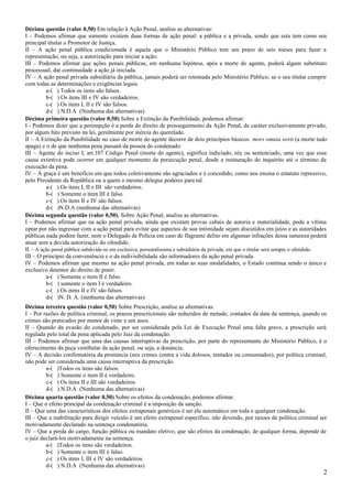Décima questão (valor 0,50) Em relação à Ação Penal, analise as alternativas:
I – Podemos afirmar que somente existem duas formas de ação penal: a pública e a privada, sendo que esta tem como seu
principal titular o Promotor de Justiça.
II – A ação penal pública condicionada é aquela que o Ministério Público tem um prazo de seis meses para fazer a
representação, ou seja, a autorização para iniciar a ação.
III – Podemos afirmar que ações penais públicas, em nenhuma hipótese, após a morte do agente, poderá algum substituto
processual, dar continuidade a ação já iniciada.
IV – A ação penal privada subsidiária da pública, jamais poderá ser retomada pelo Ministério Público, se o seu titular cumprir
com todas as determinações e exigências legais.
a-( ) Todos os itens são falsos.
b-( ) Os itens III e IV são verdadeiros.
c-( ) Os itens I, II e IV são falsos.
d-( ) N.D.A (Nenhuma das alternativas)
Décima primeira questão (valor 0,50) Sobre a Extinção da Punibilidade, podemos afirmar:
I - Podemos dizer que a perempção é a perda do direito de prosseguimento da Ação Penal, de caráter exclusivamente privado,
por algum fato previsto na lei, geralmente por inércia do querelado.
II – A Extinção da Punibilidade no caso de morte do agente decorre de dois princípios básicos: mors omnia sovit (a morte tudo
apaga) e o de que nenhuma pena passará da pessoa do condenado.
III – Agente do inciso I, art.107 Código Penal (morte do agente), significa indiciado, réu ou sentenciado, uma vez que essa
causa extintiva pode ocorrer em qualquer momento da persecução penal, desde a instauração do inquérito até o término da
execução da pena.
IV – A graça é um benefício em que todos coletivamente são agraciados e é concedido, como nos ensina o estatuto repressivo,
pelo Presidente da República ou a quem o mesmo delegue poderes para tal.
a-( ) Os itens I, II e III são verdadeiros.
b-( ) Somente o item III é falso.
c-( ) Os itens II e IV são falsos.
d-( )N.D.A (nenhuma das alternativas)
Décima segunda questão (valor 0,50). Sobre Ação Penal, analise as alternativas.
I – Podemos afirmar que na ação penal privada, ainda que existam provas cabais de autoria e materialidade, pode a vítima
optar por não ingressar com a ação penal para evitar que aspectos de sua intimidade sejam discutidos em juízo e as autoridades
públicas nada podem fazer, nem o Delegado de Polícia em caso de flagrante delito em algumas infrações dessa natureza poderá
atuar sem a devida autorização do ofendido.
II – A ação penal pública subdivide-se em exclusiva, personalíssima e subsidiária da privada, em que o titular será sempre o ofendido.
III – O princípio da conveniência e o da indivisibilidade são informadores da ação penal privada.
IV – Podemos afirmar que mesmo na ação penal privada, em todas as suas modalidades, o Estado continua sendo o único e
exclusivo detentor do direito de punir.
a-( ) Somente o item II é falso.
b-( ) somente o item I é verdadeiro.
c-( ) Os itens II e IV são falsos.
d-( )N. D. A. (nenhuma das alternativas).
Décima terceira questão (valor 0,50) Sobre Prescrição, analise as alternativas:
I – Por razões de política criminal, os prazos prescricionais são reduzidos de metade, contados da data da sentença, quando os
crimes são praticados por menor de vinte e um anos.
II – Quando da evasão do condenado, por ser considerada pela Lei de Execução Penal uma falta grave, a prescrição será
regulada pelo total da pena aplicada pelo Juiz da condenação.
III – Podemos afirmar que uma das causas interruptivas da prescrição, por parte do representante do Ministério Público, é o
oferecimento da peça vestibular da ação penal, ou seja, a denúncia.
IV – A decisão confirmatória da pronúncia (nos crimes contra a vida dolosos, tentados ou consumados), por política criminal,
não pode ser considerada uma causa interruptiva da prescrição.
a-( )Todos os itens são falsos.
b-( ) Somente o item II é verdadeiro.
c-( ) Os itens II e III são verdadeiros.
d-( ) N.D.A (Nenhuma das alternativas)
Décima quarta questão (valor 0,50) Sobre os efeitos da condenação, podemos afirmar.
I – Que o efeito principal da condenação criminal é a imposição da sanção.
II – Que uma das características dos efeitos extrapenais genéricos é ser ele automático em toda e qualquer condenação.
III – Que a inabilitação para dirigir veículo é um efeito extrapenal específico, não devendo, por razoes de política criminal ser
motivadamente declarado na sentença condenatória.
IV – Que a perda do cargo, função pública ou mandato eletivo, que são efeitos da condenação, de qualquer forma, depende de
o juiz declará-los motivadamente na sentença.
a-( )Todos os itens são verdadeiros.
b-( ) Somente o item III é falso.
c-( ) Os itens I, III e IV são verdadeiros.
d-( ) N.D.A (Nenhuma das alternativas)
2
 