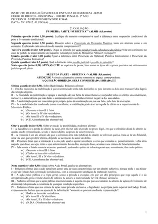 INSTITUTO DE EDUCAÇÃO SUPERIOR UNYAHNA DE BARREIRAS - IESUB
CURSO DE DIREITO – DISCIPLINA – DIREITO PENAL II– 2º ANO
PROFESSOR: ANTÍSTENES BENVINDO ROSAL
DATA - 29/11/2012. ALUNO (A): ______________________________________________________
2ª AVALIAÇÃO
PRIMEIRA PARTE “SUBJETIVA” VALOR (6,0 pontos)
Primeira questão (valor 1,50 ponto). Explique de maneira compreensiva qual a diferença entre suspensão condicional da
pena e livramento condicional.
Segunda questão (valor 1,50 ponto). Disserte sobre a Prescrição da Pretensão Punitiva, tanto em abstrato como a em
concreto. Explicando cada uma delas de maneira compreensiva!!!
Terceira questão (valor 1,00 ponto). O que se entende por ação penal privada subsidiária da pública? Ela tem cabimento no
caso de pedido de arquivamento do inquérito policial por parte do Ministério Público? Explique!!!
Quarta questão (valor 1,00 ponto) Qual a diferença entre Prescrição da Pretensão Punitiva Intercorrente e Prescrição da
Pretensão Punitiva Retroativa?
Quinta questão (valor 0,5 ponto) Qual a distinção entre perdão judicial e perdão do ofendido?
Sexta questão (valor 0,50) APENAS CITE as espécies de penas, bem como os tipos de regimes previstos no ordenamento
jurídico penal pátrio.
SEGUNDA PARTE – OBJETIVA –VALOR (4,0 pontos)
ATENÇÃO! Assinale a alternativa correta somente no espaço correspondente.
A QUESTÃO BORRADA SERÁ CONSIDERADA ERRADA!!!!!
Sétima questão (valor 0,50). Sobre Reabilitação. Podemos afirmar:
I – Um dos requisitos da reabilitação é que o sentenciado tenha tido domicílio no país durante os dois anos transcorridos depois
da extinção da pena.
II – A finalidade da reabilitação é apagar a anotação de sua ficha de antecedentes e suspender todos os efeitos da condenação,
inclusive, a reincidência que não deixa o condenado obter a certidão criminal negativa dos seus dados.
III – A reabilitação pode ser concedida pelo próprio juízo da condenação ou, na sua falta, pelo Juiz da execução.
IV – Se o reabilitado for condenado como reincidente, a reabilitação poderá ser revogada de oficio ou a requerimento do
Ministério Público.
a-( ) Somente o item II é falso.
b-( ) Os itens I e IV são verdadeiros.
c-( ) Os itens III e IV são verdadeiros.
d-( )N.D.A.(nenhuma das alternativas).
Oitava questão (valor 0,50). Sobre extinção de punibilidade, podemos afirmar:
I – A decadência é a perda do direito de ação, por não ter sido exercido no prazo legal, em que o ofendido decai do direito de
queixa ou de representação, se não o exerce dentro do prazo de seis (6) meses.
II – A renúncia é um ato através do qual o ofendido abre mão (abdica) do direito de oferecer queixa, trata-se de ato bilateral,
uma vez que, para proferir efeitos, depende de aceitação do autor do delito.
III – Podemos dizer que a retratação é o ato pelo qual o agente reconhece o erro que cometeu e, posteriormente, volta atrás
naquilo que disse, ou seja, retira o que anteriormente havia dito, exemplo disso, acontece nos crimes de falso testemunho.
IV – Pela anistia, o Estado renuncia ao seu ius puniendi, perdoando a prática de infrações penais que, normalmente, têm cunho político.
a-( ) Somente o item III é falso.
b-( ) Todos os itens são verdadeiros.
c-( ) Os itens I, III e IV são verdadeiros.
d-( )N.D.A.(nenhuma das alternativas).
Nona questão (valor 0,50) Ainda sobre Ação Penal, analise as alternativas:
I – Podemos afirmar que a ação penal tem como uma de suas características ser um direito subjetivo, porque pode o seu titular
exigir do Estado-Juiz a prestação jurisdicional, com a consequente satisfação da pretensão punitiva.
II – A ação penal pública é a regra geral, sendo a privada a exceção, em que um dos princípios que rege aquela é o da
obrigatoriedade, pois o titular diante de indícios de autoria e materialidade deverá oferecer denúncia.
III – Podemos afirmar que a ação pública incondicionada é aquela em que para o exercício do direito de ação (oferecimento de
denúncia) é dispensada a existência de qualquer condição específica.
IV – Podemos afirma que nos crimes de ação penal privada exclusiva, o legislador, na própria parte especial do Código Penal,
expressamente declara que na apuração de tal infração “somente se procede mediante representação”.
a-( )Todos os itens são verdadeiros.
b-( ) Os itens III e IV são falsos.
c-( ) Os itens I, II e III são verdadeiros.
d-( ) N.D.A (Nenhuma das alternativas)
1
 
