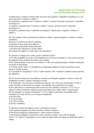 PROFESSOR CLEYTON PAES
www.profcleytonpaes.blogspot.com.br
a) hiperonímia, a relação existente entre um termo mais genérico (“aparelhos tecnológicos”) e um 
mais específico (“celulares e tablets”)
b) meronímia, o segundo termo (“celulares e tablets”) constitui uma parte do primeiro (“aparelhos 
tecnológicos”).
c) catáfora, o segundo termo (“celulares e tablets”) retoma o primeiro termo (“aparelhos 
tecnológicos”).
d) anáfora, o primeiro termo (“aparelhos tecnológicos”) aponta para o segundo (“celulares e 
tablets”).
04. Com relação à classe gramatical das palavras, analise o quinto parágrafo e assinale a asserção 
verdadeira. 
Devem­se considerar as palavras repetidas.
a) Contam­se mais artigos que adjetivos.
b) Há menos preposições do que pronomes.
c) Existem mais substantivos do que verbos.
d) O número de adjetivos é maior que o de substantivos.
05. Quanto ao emprego dos verbos, qual é a afirmativa falsa?
a) O verbo atrapalhar, no trecho “não atrapalhem as conversas em família” (l. 02), está no presente 
do subjuntivo para exprimir um desejo, uma vontade.
b) Em “podem ajudar as pessoas a se evitarem” (l. 05), há incorreção porque o infinitivo destacado 
não pode ser flexionado.
c) A forma verbal “estão” (l. 20) poderia ser empregada também no futuro do presente sem se 
alterar o sentido da frase.
d) A exemplo de “atrapalhem” (l. 02), o verbo orientar (l. 09, “orientem”) também está no presente 
do subjuntivo.
06. No tocante à sintaxe de concordância, examine as afirmações seguintes e observe se elas são 
verdadeiras ou falsas. Aponte a alternativa correta.
I. No fragmento “as conversas em família que, para ele, são o berço da comunicação” (l. 02), o 
verbo ser pode ser flexionado no singular, concordando com o predicativo do sujeito.
II. Em “para deixar a comunicação entre as pessoas mais autêntica e humana” (l. 12 e 13), os 
adjetivos estão no feminino singular porque concordam com o objeto direto “comunicação”.
III. No sintagma “as crianças transgênero” (l. 21), o adjetivo deveria ter concordado com o 
substantivo, ou seja, deveria ser as crianças transgêneras.
a) Só III é falsa.
b) I e II são falsas.
c) II e III são falsas.
d) Só II é verdadeira.
07. Quanto à sintaxe de regência, qual é a afirmação incorreta?
a) No segundo parágrafo, há verbos transitivos diretos e indiretos.
b) No terceiro parágrafo, predominam os verbos transitivos diretos. 
c) No primeiro parágrafo, existem dois verbos transitivos diretos e um verbo de ligação.
d) Na l. 12, “deixar” é transobjetivo, isto é, além do objeto direto, ele requer um predicativo para o 
objeto.
 