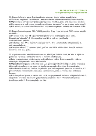 PROFESSOR CLEYTON PAES
www.profcleytonpaes.blogspot.com.br
08. Com referência às regras de colocação dos pronomes átonos, indique a opção falsa.
a) No trecho “as pessoas a se evitarem”, pode­se colocar o pronome se também depois do verbo.
b) O pronome se em “se isolar” pode ocupar a posição proclítica, como está, e a posição enclítica
c) O pronome se só pode ocupar a posição proclítica no fragmento “em que se gasta muito tempo”.
d) Em “quando se tornam uma via de escape”, o pronome se poderia ser colocado depois do verbo.
09. Em conformidade com o AOLP (1990), em vigor desde 1º. de janeiro de 2009, marque a opção 
verdadeira.
a) De acordo com a base XI, a palavra “transgênero” pode escrita apenas dessa forma.
b) A palavra “discórdia” (l. 14), segundo a base XI, só pode ser classificada
como paroxítona aparente.
c) Conforme a base XV, a palavra “sexta­feira” (l. 01) deve ser hifenizada, diferentemente da 
palavra mandachuva.
d) Consoante a base XIX, o termo “papa”, grafado com inicial minúscula na linha 01, apresenta 
incorreção com  essa grafia.
10. Alguns trechos do texto foram reescritos e a pontuação, alterada. Tome por base as regras de 
pontuação e assinale a alternativa em que se encontra  inadequação.
a) Entre os assuntos que, possivelmente, serão debatidos, estão o divórcio, as uniões estáveis, 
as crianças  transgênero e a união homossexual.
b) O papa Francisco pediu, nesta sexta­feira (23), que os aparelhos tecnológicos, como celulares e 
tablets, não atrapalhem as conversas em família que, para ele, são o berço da comunicação.
c) Para Francisco, o núcleo familiar, é o primeiro local onde as pessoas aprendem a comunicar, e é 
preciso voltar a esse momento, para deixar a comunicação, entre as pessoas, mais autêntica e 
humana.
d) Eles atrapalham, quando se tornam uma via de escape para ouvir, se isolar, mas podem favorecer,
se ajudam a conversar e a dividir. Que as famílias orientem o nosso relacionamento com as 
tecnologias, ao invés de serem guiadas por elas.
 