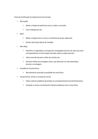 Teste de Certificação de Cabeamento Estruturado.

   •   Atenuação

           •   Mede a relação de potências entre a saída e a entrada;

           •   Uma medição por par.

   •   NEXT

           •   Mede a relação entre o sinal e a interferência do par adjacente.

           •   Existem dois tipos típicos de medição

   •   Wire Map

           •   Identifica a integridade e correção das interligações dos fios do cabo aos pinos
               correspondentes na terminação (tomada, bloco ou patch pannel);

           •   Indica inversão de pares, faltas de contato etc;

           •   Denotam falhas de montagem sérias, que deveriam ter sido detectadas
               durante a montagem.

   •   Impedância Característica

           •   Normalmente associada à qualidade do meio físico;

   •   Comprimento, atraso e variação do atraso

           •   Falhas indicam problema de projeto ou acompanhamento encaminhamentos;

           •   Variação no atraso normalmente indicam problemas com o meio físico.
 
