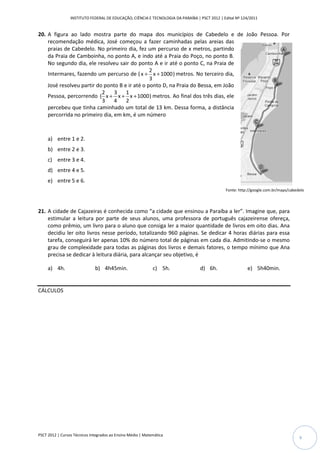 INSTITUTO FEDERAL DE EDUCAÇÃO, CIÊNCIA E TECNOLOGIA DA PARAÍBA | PSCT 2012 | Edital Nº 124/2011


20. A figura ao lado mostra parte do mapa dos municípios de Cabedelo e de João Pessoa. Por
    recomendação médica, José começou a fazer caminhadas pelas areias das
    praias de Cabedelo. No primeiro dia, fez um percurso de x metros, partindo
    da Praia de Camboinha, no ponto A, e indo até a Praia do Poço, no ponto B.
    No segundo dia, ele resolveu sair do ponto A e ir até o ponto C, na Praia de
                                                2
    Intermares, fazendo um percurso de ( x + x + 1000 ) metros. No terceiro dia,
                                                3
    José resolveu partir do ponto B e ir até o ponto D, na Praia do Bessa, em João
                           2    3    1
    Pessoa, percorrendo ( x + x + x + 1000 ) metros. Ao final dos três dias, ele
                           3    4    2
    percebeu que tinha caminhado um total de 13 km. Dessa forma, a distância
    percorrida no primeiro dia, em km, é um número



     a) entre 1 e 2.
     b) entre 2 e 3.
     c) entre 3 e 4.
     d) entre 4 e 5.
     e) entre 5 e 6.
                                                                                               Fonte: http://google.com.br/maps/cabedelo



21. A cidade de Cajazeiras é conhecida como “a cidade que ensinou a Paraíba a ler”. Imagine que, para
    estimular a leitura por parte de seus alunos, uma professora de português cajazeirense ofereça,
    como prêmio, um livro para o aluno que consiga ler a maior quantidade de livros em oito dias. Ana
    decidiu ler oito livros nesse período, totalizando 960 páginas. Se dedicar 4 horas diárias para essa
    tarefa, conseguirá ler apenas 10% do número total de páginas em cada dia. Admitindo-se o mesmo
    grau de complexidade para todas as páginas dos livros e demais fatores, o tempo mínimo que Ana
    precisa se dedicar à leitura diária, para alcançar seu objetivo, é

     a) 4h.                   b) 4h45min.                    c) 5h.               d) 6h.                  e) 5h40min.


CÁLCULOS




PSCT 2012 | Cursos Técnicos Integrados ao Ensino Médio | Matemática
                                                                                                                                     9
 