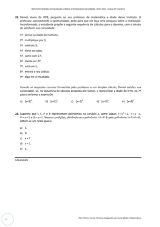 INSTITUTO FEDERAL DE EDUCAÇÃO, CIÊNCIA E TECNOLOGIA DA PARAÍBA | PSCT 2012 | Edital Nº 124/2011


     22. Daniel, aluno do IFPB, pergunta ao seu professor de matemática a idade desse Instituto. O
         professor, aproveitando a oportunidade, pede para que ele faça uma pesquisa sobre a Instituição.
         Inconformado, o estudante propõe a seguinte sequência de cálculos para o docente, com o intuito
         de satisfazer sua curiosidade:

         1º. pense na idade do Instituto;
         2º. multiplique por 3;
         3º. subtraia 3;
         4º. eleve ao cubo;
         5º. some com 27;
         6º. divida por 27;
         7º. subtraia 1;
         8º. extraia a raiz cúbica;
         9º. diga-me o resultado.


         Usando as respostas corretas fornecidas pelo professor e um simples cálculo, Daniel satisfez sua
         curiosidade. Se, na sequência de cálculos proposta por Daniel, x representar a idade do IFPB, no 7º
         passo teríamos a expressão

         a) (x+3)3.                b) (x+1)3.                c) (x–1)3.                d) (x–3)3.                 e) (x–9)3.



     23. Suponha que I, F, P e B representem polinômios na variável x, como segue: I = x 2 + 1 , F = x − 1 ,
         P = x − 3 e B = x − 1 . Nessas condições, dividindo-se o polinômio I ⋅ F + P ⋅ B pelo polinômio I + F + P − B ,
         obtém-se um resto igual a

         a) 1.
         b) 0.
         c) x + 1.
         d) x – 1.
         e) x.


     CÁLCULOS




                                                                    PSCT 2012 | Cursos Técnicos Integrados ao Ensino Médio | Matemática
10
 