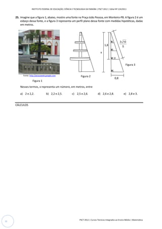 INSTITUTO FEDERAL DE EDUCAÇÃO, CIÊNCIA E TECNOLOGIA DA PARAÍBA | PSCT 2012 | Edital Nº 124/2011


     25. Imagine que a figura 1, abaixo, mostre uma fonte na Praça João Pessoa, em Monteiro-PB. A figura 2 é um
         esboço dessa fonte, e a figura 3 representa um perfil plano dessa fonte com medidas hipotéticas, dadas
         em metros.




                                                                                                             3 10
                                                                                            1,8                5

                                                                                        x
                                                                                                      y

                                                                                                                   Figura 3


           Fonte: http://picasaweb.google.com                       Figura 2
                                                                                                       0,8
                    Figura 1
         Nesses termos, x representa um número, em metros, entre

         a) 2 e 2,2.               b) 2,2 e 2,5.           c) 2,5 e 2,6.             d) 2,6 e 2,8.              e) 2,8 e 3.


     CÁLCULOS




                                                                  PSCT 2012 | Cursos Técnicos Integrados ao Ensino Médio | Matemática
12
 