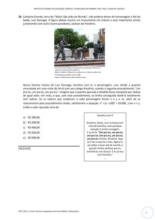 INSTITUTO FEDERAL DE EDUCAÇÃO, CIÊNCIA E TECNOLOGIA DA PARAÍBA | PSCT 2012 | Edital Nº 124/2011


26. Campina Grande, terra do “Maior São João do Mundo”, não poderia deixar de homenagear o Rei do
    Baião, Luiz Gonzaga. A figura abaixo mostra um monumento em tributo a esse importante artista
    juntamente com outro ilustre paraibano, Jackson do Pandeiro.




                                        Fonte:http://www.google.com.br/search?q=luiz+gonzaga+e+jackson+do
                                        +pandeiro+vampian+grande+pb&hl=pt-
                                        R&biiw=1344&bih=533&prmd=imvnso&source=Inms&tbm=isch&ei=CeN
                                        3TrLJMNS3tge3ysyyDA&sa=X&oi=mode
                                        link&ct=mode&cd=2&sqi=2&ved=0CBAQ AUoAQ




     Numa famosa música de Luiz Gonzaga, Karolina com K, o personagem, Luiz, divide a quantia
     arrecadada em uma noite de forró com seu colega Anselmo, usando o seguinte procedimento: “um
     pra eu, um pra tu, um pra eu”. Imagine que a quantia apurada e dividida fosse composta por cédula
     de igual valor, em reais, e que, com esse procedimento, se tenha conseguido dividi-la totalmente
     sem sobras. Se os valores que couberam a cada personagem foram x e y e se, além de se
     relacionarem pelo procedimento citado, satisfizerem a equação x 2 + (y − 100)2 = 20.000 , com x < y,
     então o valor apurado seria de

                                                                                                Karolina com K
     a) R$ 300,00.
                                                                                                       ...
     b) R$ 200,00.                                                                   Anselmo, besta, com as butuca em
                                                                                       cima de Karolina, nem prestava
     c) R$ 400,00.
                                                                                         atenção à minha contagem.
     d) R$ 500,00.                                                                   E eu tô lá: "Um pra eu, um pra tu,
                                                                                     um pra eu. Um pra eu, um pra tu,
     e) R$ 600,00.                                                                   um pra eu. Pronto, Anselmo. Aqui
                                                                                     tá o teu e aqui tá o meu. Agora tu
                                                                                      vai voltar a tocar até de manhã, e
CÁLCULOS                                                                                guarda minha sanfona que eu
                                                                                     amanhã eu vou buscar. E eu já vou
                                                                                                com Karolina."
                                                                                                            ...




PSCT 2012 | Cursos Técnicos Integrados ao Ensino Médio | Matemática
                                                                                                                           13
 