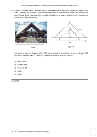 INSTITUTO FEDERAL DE EDUCAÇÃO, CIÊNCIA E TECNOLOGIA DA PARAÍBA | PSCT 2012 | Edital Nº 124/2011


29. A figura 1, abaixo, mostra a cobertura da capela existente no Santuário da Cruz da Menina, em
    Patos. Suponha que a figura 2 seja uma representação do triângulo que aparece no contorno da
    parte frontal dessa cobertura, com medidas hipotéticas, na qual, o segmento EF representa a
    altura, h, da capela, em metros.

                                                                                                   C

                                                                                               y
                                                                                                   F
                                                                                                               x+10

                                                                                               h          x
                                                                                               x
                                                                      A                                                B
                                                                                D                  E               G

                                                                                                30
      Fonte: http://www.panoramio.com/photo/47219626

                                 Figura 1                                                      Figura 2


     Admitindo-se que os triângulos ABC e DGF sejam isósceles e semelhantes e que o triângulo ABC
     tenha área medindo 300 m2, a altura da capela, h, em metros, seria um número


     a) entre 10 e 13.
     b) múltiplo de 5.
     c) divisor de 20.
     d) ímpar.
     e) primo.


CÁLCULOS




PSCT 2012 | Cursos Técnicos Integrados ao Ensino Médio | Matemática
                                                                                                                           15
 