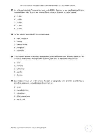 INSTITUTO FEDERAL DE EDUCAÇÃO, CIÊNCIA E TECNOLOGIA DA PARAÍBA | PSCT 2012 | Edital Nº 124/2011


37. Um avião parte de João Pessoa rumo a Londres, às 12:00h. Sabendo-se que o avião gastou 06 (seis)
    horas de viagem até o destino, que horas serão no momento do pouso na capital inglesa?

     a) 21:00h
     b) 15:00h
     c) 18:00h
     d) 12:00h
     e) 22:00h


38. Um dos maiores poluentes dos oceanos e mares é:

     a) o gás carbônico
     b) o smog
     c) o efeito estufa
     d) o oxigênio
     e) o petróleo


39. O extrativismo mineral no Nordeste é representativo no cenário nacional. Podemos destacar o Rio
    Grande do Norte como o maior produtor brasileiro, com cerca de 90% do total nacional de:

     a) ouro
     b) petróleo
     c) sal mineral
     d) granito
     e) chumbo


40. Os períodos em que um centro urbano fica com ar estagnado, sem correntes ascendentes na
    atmosfera, agravando a poluição deste, denominam-se:

     a) smog
     b) inversão térmica
     c) microclima
     d) dióxido de carbono
     e) ilha de calor




PSCT 2012 | Cursos Técnicos Integrados ao Ensino Médio | Geografia
                                                                                                                   19
 